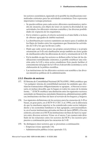 3   Clasificaciones institucionales




              los sectores económicos, siguiendo en lo posible las clasificaciones nor-
              malizadas existentes para las actividades económicas. Esto representa
              importantes ventajas prácticas:
              – Se pueden utilizar, para cada sector, diferentes cuestionarios y méto-
                dos de encuesta, con objeto de tener en cuenta la diversidad de sus
                actividades, los diferentes sistemas contables y las diversas posibili-
                dades de respuesta de los organismos.
              – En lo relativo a gastos, el criterio sectorial es el más fiable a la hora
                de obtener agregados de ámbito nacional.
              – La distribución por sectores suministra un marco para el análisis de
                los flujos de fondos entre los organismos que financian las activida-
                des de I+D y los que las llevan a cabo.
              – Dado que cada sector posee sus propias características y su propia
                orientación en I+D, esta clasificación arroja también un cierto grado
                de clarificación sobre las diferencias de nivel y orientación de la I+D.
              – En la medida en que los sectores se definen sobre la base de las cla-
                sificaciones normalizadas existentes, es posible establecer una rela-
                ción entre la I+D y otras series estadísticas. Esto puede facilitar el
                conocimiento del papel de la I+D en el desarrollo económico y en la
                elaboración de la política científica.
              – Las instituciones de los diferentes sectores son sensibles a las diver-
                sas iniciativas políticas de la administración.

       3.3.2. Elección de sectores
       157. El Sistema de Contabilidad Nacional (SCN) (ONU, 1968) establece que
              “en cualquier sistema de contabilidad nacional, las unidades que efec-
              túan las transacciones obligatoriamente se agrupan... si bien no es nece-
              sario, ni incluso deseable, que lo hagan en todos los casos de la misma
              forma...”. El SCN establece una distinción entre los siguientes sectores:
              sociedades no financieras, sociedades financieras, administraciones públi-
              cas, instituciones sin fines de lucro al servicio de los hogares, y hogares.
       158. Las siguientes definiciones de los sectores para las encuestas de I+D se
            basan, en gran parte, en el SCN 93 ( CEC et al, 1994), con la diferencia
            de que la enseñanza superior se ha considerado como sector indepen-
            diente y las economías familiares se han agrupado, convencionalmen-
            te, en el sector instituciones privadas sin fines de lucro (IPSFL). En este
            contexto, así como en el SCN, las instituciones sin fines de lucro se repar-
            ten entre diversos sectores. Véase en el anexo 3 un examen más deta-
            llado de las relaciones entre los sectores del SCN y los sectores pro-
            puestos a continuación para las encuestas de I+D.
       159. Se distinguen cinco sectores, que se presentan a continuación:
            – Empresas (véase apartado 3.4).
            – Administración pública (véase apartado 3.5).


Manual de Frascati 2002- ISBN 84-688-2888-2 - © OCDE 2003                                   55
 
