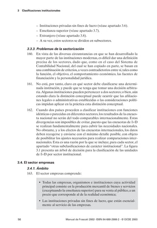 3    Clasificaciones institucionales




                –   Instituciones privadas sin fines de lucro (véase apartado 3.6).
                –   Enseñanza superior (véase apartado 3.7).
                –   Extranjero (véase apartado 3.8).
                –   A su vez, estos sectores se dividen en subsectores.

         3.3.3. Problemas de la sectorización
         160. En vista de las diversas circunstancias en que se han desarrollado la
                mayor parte de las instituciones modernas, es difícil dar una definición
                precisa de los sectores, dado que, como en el caso del Sistema de
                Contabilidad Nacional, del cual se han copiado en parte, se basan en
                una combinación de criterios, a veces contradictorios entre sí, tales como
                la función, el objetivo, el comportamiento económico, las fuentes de
                financiación y la personalidad jurídica.
         161. No está, por tanto, claro en qué sector debe clasificarse una determi-
              nada institución, y puede que se tenga que tomar una decisión arbitra-
              ria.Algunas instituciones pueden pertenecer a dos sectores; o bien, aún
              estando clara la distinción conceptual puede ocurrir que las afiliacio-
              nes legales o administrativas establecidas o las consideraciones políti-
              cas impidan aplicar en la práctica esta distinción conceptual.
         162. Cuando dos países proceden a clasificar instituciones con funciones
              idénticas o parecidas en diferentes sectores, los resultados de la encues-
              ta nacional no serán del todo comparables internacionalmente. Estas
              divergencias son imposibles de evitar, puesto que las encuestas de I+D
              se realizan fundamentalmente para cubrir las necesidades nacionales.
              No obstante, y a los efectos de las encuestas internacionales, los datos
              deben recogerse y enviarse con el máximo detalle posible, con objeto
              de posibilitar los ajustes necesarios para realizar comparaciones inter-
              nacionales. Esta es una razón por la que se incluye, para cada sector, el
              apartado “otras subclasificaciones de carácter institucional”. La figura
              3.1 presenta un árbol de decisión para la clasificación de las unidades
              de I+D por sector institucional.

3.4. El sector empresas
         3.4.1. Ámbito
         163. El sector empresas comprende:

                    • Todas las empresas, organismos e instituciones cuya actividad
                      principal consiste en la producción mercantil de bienes y servicios
                      (exceptuando la enseñanza superior) para su venta al público, a un
                      precio que corresponde al de la realidad económica;
                    • Las instituciones privadas sin fines de lucro, que están esencial-
                      mente al servicio de las empresas.



56                                     Manual de Frascati 2002- ISBN 84-688-2888-2 - © OCDE 2003
 