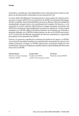 Prólogo




electrónica, a medida que estén disponibles nuevos elementos. Esta versión se com-
pleta con documentación relacionada con las encuestas de I+D.
La sexta edición del Manual se ha preparado por varios equipos de expertos perte-
necientes al grupo NESTI. El secretariado de la OCDE (en particular Dominique
Guellec, Laudeline Auriol, Mosahid Khan, Geneviève Muzart y Sharon Standish) ha
desempeñado un papel activo en la coordinación del conjunto del proceso y en la
redacción de ciertos capítulos. Bill Pattinson (antiguo delegado australiano del
NESTI) ha asumido la responsabilidad de los primeros trabajos de revisión cuando
trabajaba en la OCDE. Mikael Åkerblom (Instituto de Estadística de Finlandia y
delegado finlandés en el NESTI) trabajó durante un año en la OCDE para prepa-
rar la versión final del Manual, integrando los diversos comentarios y sugerencias
procedentes de los miembros del NESTI.
Gracias a la generosa contribución voluntaria del gobierno de Japón a la OCDE,
esta revisión se ha podido beneficiar de contribuciones sustanciales de expertos y ha
podido terminarse a tiempo. La OCDE expresa pues su gratitud a Japón por esta
contribución voluntaria. El Manual se publica bajo la responsabilidad del Secretario
General de la OCDE.


Takayuki Matsuo                   Giorgio Sirilli                     Fred Gault
Director de Ciencia, Tecnología   Presidente del NESTI                Presidente actual del NESTI
e Industria, OCDE                 cuando se inició la quinta revisión




4                                       Manual de Frascati 2002- ISBN 84-688-2888-2 - © OCDE 2003
 