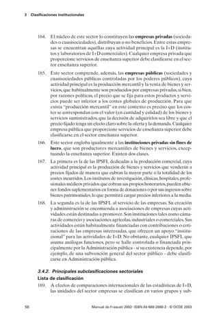 3    Clasificaciones institucionales




         164. El núcleo de este sector lo constituyen las empresas privadas (socieda-
              des o cuasisociedades), distribuyan o no beneficios. Entre estas empre-
              sas se encuentran aquéllas cuya actividad principal es la I+D (institu-
              tos y laboratorios de I+D comerciales). Cualquier empresa privada que
              proporcione servicios de enseñanza superior debe clasificarse en el sec-
              tor enseñanza superior.
         165. Este sector comprende, además, las empresas públicas (sociedades y
              cuasisociedades públicas controladas por los poderes públicos), cuya
              actividad principal es la producción mercantil y la venta de bienes y ser-
              vicios, que habitualmente son producidos por empresas privadas, si bien,
              por razones políticas, el precio que se fija para estos productos y servi-
              cios puede ser inferior a los costes globales de producción. Para que
              exista “producción mercantil” en este contexto es preciso que los cos-
              tes se correspondan con el valor (en cantidad y calidad) de los bienes y
              servicios suministrados, que la decisión de adquirirlos sea libre y que el
              precio fijado tenga un efecto claro sobre la oferta y la demanda. Cualquier
              empresa pública que proporcione servicios de enseñanza superior debe
              clasificarse en el sector enseñanza superior.
         166. Este sector engloba igualmente a las instituciones privadas sin fines de
              lucro, que son productores mercantiles de bienes y servicios, excep-
              tuando la enseñanza superior. Existen dos clases.
         167. La primera es la de las IPSFL dedicadas a la producción comercial, cuya
              actividad principal es la producción de bienes y servicios que venderán a
              precios fijados de manera que cubran la mayor parte o la totalidad de los
              costes incurridos. Los institutos de investigación, clínicas, hospitales, profe-
              sionales médicos privados que cobran sus propios honorarios, pueden obte-
              ner fondos suplementarios en forma de donaciones o por sus ingresos sobre
              bienes patrimoniales, lo que permitirá cargar precios inferiores a la media.
         168. La segunda es la de las IPSFL al servicio de las empresas. Su creación
              y administración se encomienda a asociaciones de empresas cuyas acti-
              vidades están destinadas a promover. Son instituciones tales como cáma-
              ras de comercio y asociaciones agrícolas, industriales o comerciales. Sus
              actividades están habitualmente financiadas con contribuciones o coti-
              zaciones de las empresas interesadas, que ofrecen un apoyo “institu-
              cional” para las actividades de I+D. No obstante, cualquier IPSFL que
              asuma análogas funciones, pero se halle controlada o financiada prin-
              cipalmente por la Administración pública - si su existencia depende, por
              ejemplo, de una subvención general del sector público - debe clasifi-
              carse en Administración pública.

         3.4.2. Principales subclasificaciones sectoriales
         Lista de clasificación
         169. A efectos de comparaciones internacionales de las estadísticas de I+D,
               las unidades del sector empresas se clasifican en varios grupos y sub-


58                                     Manual de Frascati 2002- ISBN 84-688-2888-2 - © OCDE 2003
 