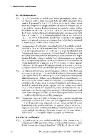 3    Clasificaciones institucionales




         La unidad estadística
         170. La I+D es una de las actividades que una empresa puede llevar a cabo.
              La empresa es libre para organizar dicha actividad en función de su
              modelo de producción. Así, la I+D de base puede ser llevada a cabo en
              unidades incorporadas a la producción o en unidades centrales que sir-
              ven a toda la empresa. En la mayoría de los casos, la entidad jurídica
              definida en los párrafos 78 y 79 de la ISIC Rev. 3, es la unidad apropia-
              da.A veces, pueden establecerse unidades jurídicas separadas para sumi-
              nistrar servicios de I+D a una o más entidades jurídicas relacionadas.
              La I+D ad hoc es normalmente la actividad realizada en un departa-
              mento operativo de la empresa, como puede ser el de diseño industrial,
              el de control de calidad o el de producción.
         171. Las necesidades de datos determinan la elección de la unidad o unidades
              estadísticas. Estas necesidades se describen detalladamente en el capítulo
              6. Sin embargo, el origen de los fondos de I+D es un dato fundamental.
              Generalmente es un tema que entra dentro de la esfera de la entidad jurí-
              dica que controla la realización de la I+D y no de las unidades más peque-
              ñas, que de hecho realizan el trabajo. Estas últimas pueden tener que ela-
              borar presupuestos y registrar costes, pero es realmente la administración
              central de la empresa la que conoce la procedencia de los fondos que ser-
              virán para cubrir los gastos. El otorgamiento de escrituras de contratos y
              el pago de impuestos son las actividades principales de la entidad jurídica.
         172. La empresa, como unidad estadística, queda definida como la unidad
              organizativa que dirige y controla la distribución de los recursos en rela-
              ción con sus actividades internas, para las cuales se mantienen contabi-
              lidades financieras y balances consolidados. Estas contabilidades per-
              miten conocer las transacciones internacionales, la posición internacional
              en materia de inversiones y la situación financiera consolidada de la
              unidad. Se recomienda que la empresa funcione como unidad decla-
              rante y, con determinadas excepciones, como unidad estadística en el
              sector empresas. En un grupo de empresas, sería deseable obtener resul-
              tados separados para cada una de las entidades jurídicas que ejecutan
              I+D, utilizando estimaciones, si fuera necesario.
         173. Cuando una empresa es heterogénea en lo que respecta a su actividad
              económica y además realiza una cantidad importante de acciones de
              I+D en diversos tipos de actividad, conviene subdividir la I+D si pue-
              de obtenerse información suficiente. En algunos países se subdivide la
              empresa en distintas unidades estadísticas correspondientes a las dife-
              rentes unidades económicas dentro de la empresa. En otros países, la
              actividad de I+D se desglosa según los grupos de productos.

         Criterios de clasificación
         174. La clasificación de estas unidades estadísticas debe realizarse en “la
               categoría de la ISIC que corresponda a la actividad principal o a la gama
               de actividades principales de la unidad” (ISIC Rev.3, párrafo 114).


62                                     Manual de Frascati 2002- ISBN 84-688-2888-2 - © OCDE 2003
 