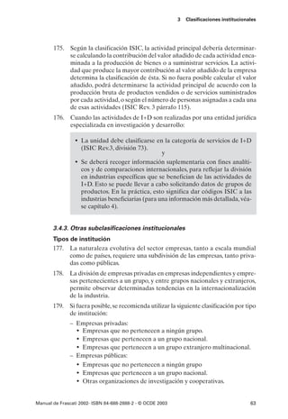 3   Clasificaciones institucionales




       175. Según la clasificación ISIC, la actividad principal debería determinar-
            se calculando la contribución del valor añadido de cada actividad enca-
            minada a la producción de bienes o a suministrar servicios. La activi-
            dad que produce la mayor contribución al valor añadido de la empresa
            determina la clasificación de ésta. Si no fuera posible calcular el valor
            añadido, podrá determinarse la actividad principal de acuerdo con la
            producción bruta de productos vendidos o de servicios suministrados
            por cada actividad, o según el número de personas asignadas a cada una
            de esas actividades (ISIC Rev. 3 párrafo 115).
       176. Cuando las actividades de I+D son realizadas por una entidad jurídica
            especializada en investigación y desarrollo:

                 • La unidad debe clasificarse en la categoría de servicios de I+D
                   (ISIC Rev.3, división 73).
                                                   y
                 • Se deberá recoger información suplementaria con fines analíti-
                   cos y de comparaciones internacionales, para reflejar la división
                   en industrias específicas que se benefician de las actividades de
                   I+D. Esto se puede llevar a cabo solicitando datos de grupos de
                   productos. En la práctica, esto significa dar códigos ISIC a las
                   industrias beneficiarias (para una información más detallada, véa-
                   se capítulo 4).


       3.4.3. Otras subclasificaciones institucionales
       Tipos de institución
       177. La naturaleza evolutiva del sector empresas, tanto a escala mundial
             como de países, requiere una subdivisión de las empresas, tanto priva-
             das como públicas.
       178. La división de empresas privadas en empresas independientes y empre-
            sas pertenecientes a un grupo, y entre grupos nacionales y extranjeros,
            permite observar determinadas tendencias en la internacionalización
            de la industria.
       179. Si fuera posible, se recomienda utilizar la siguiente clasificación por tipo
            de institución:
              – Empresas privadas:
                • Empresas que no pertenecen a ningún grupo.
                • Empresas que pertenecen a un grupo nacional.
                • Empresas que pertenecen a un grupo extranjero multinacional.
              – Empresas públicas:
                • Empresas que no pertenecen a ningún grupo
                • Empresas que pertenecen a un grupo nacional.
                • Otras organizaciones de investigación y cooperativas.

Manual de Frascati 2002- ISBN 84-688-2888-2 - © OCDE 2003                                   63
 
