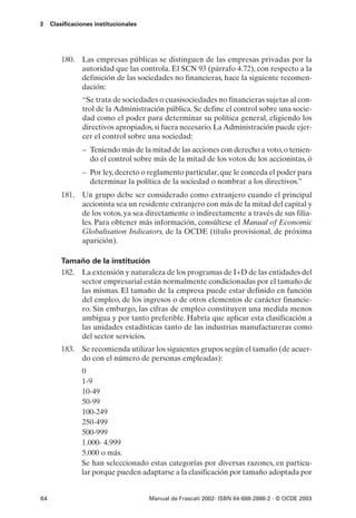 3    Clasificaciones institucionales




         180. Las empresas públicas se distinguen de las empresas privadas por la
              autoridad que las controla. El SCN 93 (párrafo 4.72), con respecto a la
              definición de las sociedades no financieras, hace la siguiente recomen-
              dación:
                “Se trata de sociedades o cuasisociedades no financieras sujetas al con-
                trol de la Administración pública. Se define el control sobre una socie-
                dad como el poder para determinar su política general, eligiendo los
                directivos apropiados, si fuera necesario. La Administración puede ejer-
                cer el control sobre una sociedad:
                – Teniendo más de la mitad de las acciones con derecho a voto, o tenien-
                  do el control sobre más de la mitad de los votos de los accionistas, ó
                – Por ley, decreto o reglamento particular, que le conceda el poder para
                  determinar la política de la sociedad o nombrar a los directivos.”
         181. Un grupo debe ser considerado como extranjero cuando el principal
              accionista sea un residente extranjero con más de la mitad del capital y
              de los votos, ya sea directamente o indirectamente a través de sus filia-
              les. Para obtener más información, consúltese el Manual of Economic
              Globalisation Indicators, de la OCDE (título provisional, de próxima
              aparición).

         Tamaño de la institución
         182. La extensión y naturaleza de los programas de I+D de las entidades del
              sector empresarial están normalmente condicionadas por el tamaño de
              las mismas. El tamaño de la empresa puede estar definido en función
              del empleo, de los ingresos o de otros elementos de carácter financie-
              ro. Sin embargo, las cifras de empleo constituyen una medida menos
              ambigua y por tanto preferible. Habría que aplicar esta clasificación a
              las unidades estadísticas tanto de las industrias manufactureras como
              del sector servicios.
         183. Se recomienda utilizar los siguientes grupos según el tamaño (de acuer-
              do con el número de personas empleadas):
                0
                1-9
                10-49
                50-99
                100-249
                250-499
                500-999
                1.000- 4.999
                5.000 o más.
                Se han seleccionado estas categorías por diversas razones, en particu-
                lar porque pueden adaptarse a la clasificación por tamaño adoptada por


64                                     Manual de Frascati 2002- ISBN 84-688-2888-2 - © OCDE 2003
 