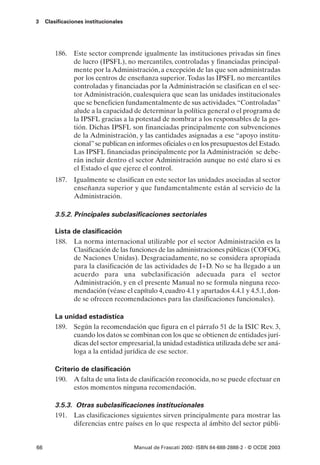 3    Clasificaciones institucionales




         186. Este sector comprende igualmente las instituciones privadas sin fines
              de lucro (IPSFL), no mercantiles, controladas y financiadas principal-
              mente por la Administración, a excepción de las que son administradas
              por los centros de enseñanza superior. Todas las IPSFL no mercantiles
              controladas y financiadas por la Administración se clasifican en el sec-
              tor Administración, cualesquiera que sean las unidades institucionales
              que se beneficien fundamentalmente de sus actividades.“Controladas”
              alude a la capacidad de determinar la política general o el programa de
              la IPSFL gracias a la potestad de nombrar a los responsables de la ges-
              tión. Dichas IPSFL son financiadas principalmente con subvenciones
              de la Administración, y las cantidades asignadas a ese “apoyo institu-
              cional” se publican en informes oficiales o en los presupuestos del Estado.
              Las IPSFL financiadas principalmente por la Administración se debe-
              rán incluir dentro el sector Administración aunque no esté claro si es
              el Estado el que ejerce el control.
         187. Igualmente se clasifican en este sector las unidades asociadas al sector
              enseñanza superior y que fundamentalmente están al servicio de la
              Administración.

         3.5.2. Principales subclasificaciones sectoriales

         Lista de clasificación
         188. La norma internacional utilizable por el sector Administración es la
               Clasificación de las funciones de las administraciones públicas (COFOG,
               de Naciones Unidas). Desgraciadamente, no se considera apropiada
               para la clasificación de las actividades de I+D. No se ha llegado a un
               acuerdo para una subclasificación adecuada para el sector
               Administración, y en el presente Manual no se formula ninguna reco-
               mendación (véase el capítulo 4, cuadro 4.1 y apartados 4.4.1 y 4.5.1, don-
               de se ofrecen recomendaciones para las clasificaciones funcionales).

         La unidad estadística
         189. Según la recomendación que figura en el párrafo 51 de la ISIC Rev. 3,
              cuando los datos se combinan con los que se obtienen de entidades jurí-
              dicas del sector empresarial, la unidad estadística utilizada debe ser aná-
              loga a la entidad jurídica de ese sector.

         Criterio de clasificación
         190. A falta de una lista de clasificación reconocida, no se puede efectuar en
               estos momentos ninguna recomendación.

         3.5.3. Otras subclasificaciones institucionales
         191. Las clasificaciones siguientes sirven principalmente para mostrar las
               diferencias entre países en lo que respecta al ámbito del sector públi-


66                                     Manual de Frascati 2002- ISBN 84-688-2888-2 - © OCDE 2003
 