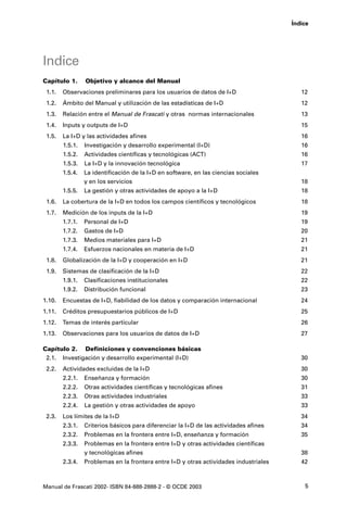 Índice




Indice
Capítulo 1.      Objetivo y alcance del Manual
 1.1.   Observaciones preliminares para los usuarios de datos de I+D                      12
 1.2.   Ámbito del Manual y utilización de las estadísticas de I+D                        12
 1.3.   Relación entre el Manual de Frascati y otras normas internacionales               13
 1.4.   Inputs y outputs de I+D                                                           15
 1.5.   La I+D y las actividades afines                                                   16
        1.5.1.   Investigación y desarrollo experimental (I+D)                            16
        1.5.2.   Actividades científicas y tecnológicas (ACT)                             16
        1.5.3.   La I+D y la innovación tecnológica                                       17
        1.5.4.   La identificación de la I+D en software, en las ciencias sociales
                 y en los servicios                                                       18
        1.5.5.   La gestión y otras actividades de apoyo a la I+D                         18
 1.6.   La cobertura de la I+D en todos los campos científicos y tecnológicos             18
 1.7.   Medición de los inputs de la I+D                                                  19
        1.7.1.   Personal de I+D                                                          19
        1.7.2.   Gastos de I+D                                                            20
        1.7.3.   Medios materiales para I+D                                               21
        1.7.4.   Esfuerzos nacionales en materia de I+D                                   21
 1.8.   Globalización de la I+D y cooperación en I+D                                      21
 1.9.   Sistemas de clasificación de la I+D                                               22
        1.9.1.   Clasificaciones institucionales                                          22
        1.9.2.   Distribución funcional                                                   23
1.10.   Encuestas de I+D, fiabilidad de los datos y comparación internacional             24
1.11.   Créditos presupuestarios públicos de I+D                                          25
1.12.   Temas de interés particular                                                       26
1.13.   Observaciones para los usuarios de datos de I+D                                   27

Capítulo 2. Definiciones y convenciones básicas
 2.1. Investigación y desarrollo experimental (I+D)                                       30
 2.2.   Actividades excluidas de la I+D                                                   30
        2.2.1.   Enseñanza y formación                                                    30
        2.2.2.   Otras actividades científicas y tecnológicas afines                      31
        2.2.3.   Otras actividades industriales                                           33
        2.2.4.   La gestión y otras actividades de apoyo                                  33
 2.3.   Los límites de la I+D                                                             34
        2.3.1.   Criterios básicos para diferenciar la I+D de las actividades afines      34
        2.3.2.   Problemas en la frontera entre I+D, enseñanza y formación                35
        2.3.3.   Problemas en la frontera entre I+D y otras actividades científicas
                 y tecnológicas afines                                                    38
        2.3.4.   Problemas en la frontera entre I+D y otras actividades industriales      42



Manual de Frascati 2002- ISBN 84-688-2888-2 - © OCDE 2003                                  5
 