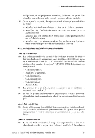 3   Clasificaciones institucionales




               tiempo libre, en sus propias instalaciones y cubriendo los gastos oca-
               sionados, o aquéllas apoyadas con subvenciones a fondo perdido.
       199. Se excluyen de este sector las siguientes instituciones privadas sin fines
            de lucro:
               – Aquéllas que fundamentalmente prestan sus servicios a empresas
               – Aquéllas que fundamentalmente prestan sus servicios a la
                 Administración
               – Aquéllas que son financiadas y controladas total o principalmente
                 por la Administración
               – Aquéllas que proporcionan servicios de enseñanza superior o que
                 están controladas por institutos de enseñanza superior.

       3.6.2. Principales subclasificaciones sectoriales

       Lista de clasificación
       200. Las unidades estadísticas del sector instituciones privadas sin fines de
             lucro se clasifican en seis grandes áreas científicas y tecnológicas según
             la “Recomendación relativa a la normalización internacional de las esta-
             dísticas sobre ciencia y tecnología” (UNESCO 1978). Estas áreas son
             las siguientes:
            – Ciencias naturales.
            – Ingeniería y tecnología.
            – Ciencias médicas.
            – Ciencias agrícolas.
            – Ciencias sociales.
            – Humanidades.
       201. Las grandes áreas científicas, junto con ejemplos de las subáreas, se
            muestran en el cuadro 3.2.
       202. Si bien las grandes áreas científicas y tecnológicas se hallan bien defi-
            nidas, el nivel de desagregación de tales áreas es responsabilidad de cada
            país.

       La unidad estadística
       203. Según el Sistema de Contabilidad Nacional, la entidad jurídica es la uni-
            dad estadística recomendada para este sector. En algunos casos, puede
            ser apropiado recurrir a una unidad estadística menor (véase más ade-
            lante).

       Criterio de clasificación
       204. El criterio de clasificación es el campo más importante de la ciencia en
             el cual se desarrolla la mayor parte de la actividad de I+D. Cuando una


Manual de Frascati 2002- ISBN 84-688-2888-2 - © OCDE 2003                                   69
 