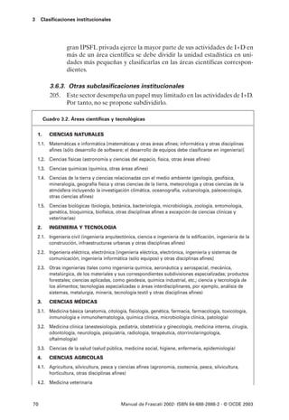 3    Clasificaciones institucionales




                   gran IPSFL privada ejerce la mayor parte de sus actividades de I+D en
                   más de un área científica se debe dividir la unidad estadística en uni-
                   dades más pequeñas y clasificarlas en las áreas científicas correspon-
                   dientes.

            3.6.3. Otras subclasificaciones institucionales
            205. Este sector desempeña un papel muy limitado en las actividades de I+D.
                  Por tanto, no se propone subdividirlo.

         Cuadro 3.2. Áreas científicas y tecnológicas


    1.     CIENCIAS NATURALES
    1.1. Matemáticas e informática [matemáticas y otras áreas afines; informática y otras disciplinas
         afines (sólo desarrollo de software; el desarrollo de equipos debe clasificarse en ingeniería)]
    1.2. Ciencias físicas (astronomía y ciencias del espacio, física, otras áreas afines)
    1.3. Ciencias químicas (química, otras áreas afines)
    1.4. Ciencias de la tierra y ciencias relacionadas con el medio ambiente (geología, geofísica,
         mineralogía, geografía física y otras ciencias de la tierra, meteorología y otras ciencias de la
         atmósfera incluyendo la investigación climática, oceanografía, vulcanología, paleoecología,
         otras ciencias afines)
    1.5. Ciencias biológicas (biología, botánica, bacteriología, microbiología, zoología, entomología,
         genética, bioquímica, biofísica, otras disciplinas afines a excepción de ciencias clínicas y
         veterinarias)
    2.     INGENIERIA Y TECNOLOGIA
    2.1. Ingeniería civil (ingeniería arquitectónica, ciencia e ingeniería de la edificación, ingeniería de la
         construcción, infraestructuras urbanas y otras disciplinas afines)
    2.2. Ingeniería eléctrica, electrónica [ingeniería eléctrica, electrónica, ingeniería y sistemas de
         comunicación, ingeniería informática (sólo equipos) y otras disciplinas afines]
    2.3. Otras ingenierías (tales como ingeniería química, aeronáutica y aerospacial, mecánica,
         metalúrgica, de los materiales y sus correspondientes subdivisiones especializadas; productos
         forestales; ciencias aplicadas, como geodesia, química industrial, etc.; ciencia y tecnología de
         los alimentos; tecnologías especializadas o áreas interdisciplinares, por ejemplo, análisis de
         sistemas, metalurgia, minería, tecnología textil y otras disciplinas afines)
    3.     CIENCIAS MÉDICAS
    3.1. Medicina básica (anatomía, citología, fisiología, genética, farmacia, farmacología, toxicología,
         inmunología e inmunohematología, química clínica, microbiología clínica, patología)
    3.2. Medicina clínica (anestesiología, pediatría, obstetricia y ginecología, medicina interna, cirugía,
         odontología, neurología, psiquiatría, radiología, terapéutica, otorrinolaringología,
         oftalmología)
    3.3. Ciencias de la salud (salud pública, medicina social, higiene, enfermería, epidemiología)
    4.     CIENCIAS AGRICOLAS
    4.1. Agricultura, silvicultura, pesca y ciencias afines (agronomía, zootecnia, pesca, silvicultura,
         horticultura, otras disciplinas afines)
    4.2. Medicina veterinaria



70                                           Manual de Frascati 2002- ISBN 84-688-2888-2 - © OCDE 2003
 