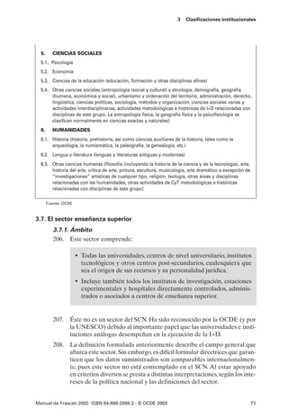 3   Clasificaciones institucionales




  5.     CIENCIAS SOCIALES
  5.1. Psicología
  5.2. Economía
  5.3. Ciencias de la educación (educación, formación y otras disciplinas afines)
  5.4. Otras ciencias sociales [antropología (social y cultural) y etnología, demografía, geografía
       (humana, económica y social), urbanismo y ordenación del territorio, administración, derecho,
       lingüística, ciencias políticas, sociología, métodos y organización, ciencias sociales varias y
       actividades interdisciplinarias, actividades metodológicas e históricas de I+D relacionadas con
       disciplinas de este grupo. La antropología física, la geografía física y la psicofisiología se
       clasifican normalmente en ciencias exactas y naturales]
  6.     HUMANIDADES
  6.1. Historia (historia, prehistoria, así como ciencias auxiliares de la historia, tales como la
       arqueología, la numismática, la paleografía, la genealogía, etc.)
  6.2. Lengua y literatura (lenguas y literaturas antiguas y modernas)
  6.3. Otras ciencias humanas [filosofía (incluyendo la historia de la ciencia y de la tecnología), arte,
       historia del arte, crítica de arte, pintura, escultura, musicología, arte dramático a excepción de
       “investigaciones” artísticas de cualquier tipo, religión, teología, otras áreas y disciplinas
       relacionadas con las humanidades, otras actividades de CyT metodológicas e históricas
       relacionadas con disciplinas de este grupo]

       Fuente: OCDE



3.7. El sector enseñanza superior
          3.7.1. Ámbito
          206. Este sector comprende:

                      • Todas las universidades, centros de nivel universitario, institutos
                        tecnológicos y otros centros post-secundarios, cualesquiera que
                        sea el origen de sus recursos y su personalidad jurídica.
                      • Incluye también todos los institutos de investigación, estaciones
                        experimentales y hospitales directamente controlados, adminis-
                        trados o asociados a centros de enseñanza superior.


          207. Éste no es un sector del SCN. Ha sido reconocido por la OCDE (y por
               la UNESCO) debido al importante papel que las universidades e insti-
               tuciones análogas desempeñan en la ejecución de la I+D.
          208. La definición formulada anteriormente describe el campo general que
               abarca este sector. Sin embargo, es difícil formular directrices que garan-
               ticen que los datos suministrados son comparables internacionalmen-
               te, pues este sector no está contemplado en el SCN. Al estar apoyado
               en criterios diversos se presta a distintas interpretaciones, según los inte-
               reses de la política nacional y las definiciones del sector.


Manual de Frascati 2002- ISBN 84-688-2888-2 - © OCDE 2003                                                   71
 