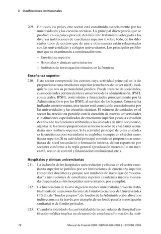 3    Clasificaciones institucionales




         209. En todos los países, este sector está constituido esencialmente por las
              universidades y las escuelas técnicas. La principal discrepancia que se
              produce en los países procede del diferente tratamiento otorgado a las
              diversas instituciones de enseñanza superior y, sobre todo, de los dife-
              rentes tipos de centros que de una u otra manera están relacionados
              con las universidades y colegios universitarios. Los principales proble-
              mas que se examinarán a continuación son:
                – Enseñanza superior
                – Hospitales y clínicas universitarios
                – Institutos de investigación situados en la frontera

         Enseñanza superior
         210. Este sector comprende los centros cuya actividad principal es la de
              proporcionar una enseñanza superior (enseñanza de tercer nivel), cual-
              quiera que sea su personalidad jurídica. Puede tratarse de sociedades,
              cuasisociedades pertenecientes a un servicio de la administración, IPSFL
              comerciales, IPSFL controladas y financiadas principalmente por la
              Administración o por las IPSFL al servicio de los hogares. Como se ha
              indicado anteriormente, este sector está constituido esencialmente por
              las universidades y las escuelas técnicas. El número de unidades en el
              sector ha crecido en paralelo con la creación de nuevas universidades
              e instituciones especializadas de enseñanza superior y con la elevación
              del nivel de las funciones atribuidas a las unidades de nivel secundario,
              algunas de las cuales proporcionan servicios no sólo de enseñanza secun-
              daria sino también superior. Si la actividad principal de estas unidades
              es la enseñanza post-secundaria se engloban siempre en el sector ense-
              ñanza superior. Si su actividad principal consiste en proporcionar ense-
              ñanza de nivel secundario o formación interna, deben repartirse por
              sectores conforme a la regla general (producción mercantil o no mer-
              cantil, sector de control y financiación institucional, etc.).

         Hospitales y clínicas universitarias
         211. La inclusión de los hospitales universitarios y clínicas en el sector ense-
              ñanza superior se justifica por ser instituciones de enseñanza superior
              (hospitales docentes) y porque son unidades de investigación “asocia-
              das” a instituciones de enseñanza superior (asistencia médica avanza-
              da dispensada en los hospitales universitarios, por ejemplo).
         212. La financiación de la investigación médica universitaria proviene habi-
              tualmente de numerosas fuentes: de Fondos Generales de Universidades
              (FGU), de “fondos propios”, de fondos de la Administración, directa o
              indirectamente (a través, por ejemplo, de un fondo para la investigación
              sanitaria) o de fondos privados.
         213. Cuando la totalidad o la casi totalidad de las actividades del hospital/ins-
              titución médica implica un elemento de enseñanza/formación, la insti-


72                                     Manual de Frascati 2002- ISBN 84-688-2888-2 - © OCDE 2003
 