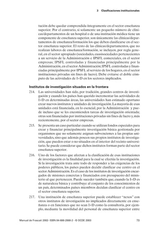 3   Clasificaciones institucionales




               tución debe quedar comprendida íntegramente en el sector enseñanza
               superior. Por el contrario, si solamente un pequeño número de clíni-
               cas/departamentos de un hospital o de una institución médica tiene un
               componente de enseñanza superior, son únicamente las clínicas/depar-
               tamentos de enseñanza/formación los que deben clasificarse en el sec-
               tor enseñanza superior. El resto de las clínicas/departamentos, que no
               realizan labores de enseñanza/formación, se incluyen, por regla gene-
               ral, en el sector apropiado (sociedades, cuasisociedades pertenecientes
               a un servicio de la Administración e IPSFL comerciales, en el sector
               empresas; IPSFL controladas y financiadas principalmente por la
               Administración, en el sector Administración; IPSFL controladas y finan-
               ciadas principalmente por IPSFL al servicio de los hogares, en el sector
               instituciones privadas sin fines de lucro). Debe evitarse el doble cóm-
               puto de las actividades de I+D en los sectores implicados.

       Institutos de investigación situados en la frontera
       214. Las universidades han sido, por tradición, grandes centros de investi-
             gación y cuando los países han querido incrementar las actividades de
             I+D en determinadas áreas, las universidades han estimado oportuno
             crear nuevos institutos y unidades de investigación. La mayoría de esas
             unidades está financiada, en lo esencial, por la Administración y pue-
             de incluso que se les encomienden tareas de investigación orientada;
             otras son financiadas por instituciones privadas sin fines de lucro y, más
             recientemente, por el sector empresas.
       215. Se presenta un caso particular cuando se utilizan fondos especiales para
            crear y financiar principalmente investigación básica gestionada por
            organismos que no solamente asignan subvenciones a las propias uni-
            versidades, sino que además poseen sus propios institutos de investiga-
            ción, que pueden estar o no situados en el interior del recinto universi-
            tario. Se puede considerar que dichos institutos forman parte del sector
            enseñanza superior.
       216. Uno de los factores que afectan a la clasificación de esas instituciones
            de investigación es la finalidad para la cual se efectúa la investigación.
            Si la investigación trata ante todo de responder a las exigencias de los
            poderes públicos, los países pueden decidir clasificar ese centro en el
            sector Administración. Es el caso de los institutos de investigación encar-
            gados de misiones concretas y financiados con presupuesto del minis-
            terio al que pertenecen. Puede suceder también que, cuando la I+D es
            de naturaleza básica y contribuye al conjunto de los conocimientos de
            un país, determinados países miembros decidan clasificar el centro en
            el sector enseñanza superior.
       217. Una institución de enseñanza superior puede establecer “nexos” con
            otros institutos de investigación no implicados directamente en ense-
            ñanza o en funciones que no sean I+D como la consultoría, por ejem-
            plo, mediante la movilidad del personal de enseñanza superior entre


Manual de Frascati 2002- ISBN 84-688-2888-2 - © OCDE 2003                                   73
 
