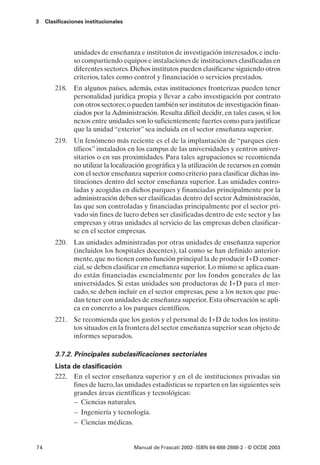 3    Clasificaciones institucionales




                unidades de enseñanza e institutos de investigación interesados, e inclu-
                so compartiendo equipos e instalaciones de instituciones clasificadas en
                diferentes sectores. Dichos institutos pueden clasificarse siguiendo otros
                criterios, tales como control y financiación o servicios prestados.
         218. En algunos países, además, estas instituciones fronterizas pueden tener
              personalidad jurídica propia y llevar a cabo investigación por contrato
              con otros sectores; o pueden también ser institutos de investigación finan-
              ciados por la Administración. Resulta difícil decidir, en tales casos, si los
              nexos entre unidades son lo suficientemente fuertes como para justificar
              que la unidad “exterior” sea incluida en el sector enseñanza superior.
         219. Un fenómeno más reciente es el de la implantación de “parques cien-
              tíficos” instalados en los campus de las universidades y centros univer-
              sitarios o en sus proximidades. Para tales agrupaciones se recomienda
              no utilizar la localización geográfica y la utilización de recursos en común
              con el sector enseñanza superior como criterio para clasificar dichas ins-
              tituciones dentro del sector enseñanza superior. Las unidades contro-
              ladas y acogidas en dichos parques y financiadas principalmente por la
              administración deben ser clasificadas dentro del sector Administración,
              las que son controladas y financiadas principalmente por el sector pri-
              vado sin fines de lucro deben ser clasificadas dentro de este sector y las
              empresas y otras unidades al servicio de las empresas deben clasificar-
              se en el sector empresas.
         220. Las unidades administradas por otras unidades de enseñanza superior
              (incluidos los hospitales docentes), tal como se han definido anterior-
              mente, que no tienen como función principal la de producir I+D comer-
              cial, se deben clasificar en enseñanza superior. Lo mismo se aplica cuan-
              do están financiadas esencialmente por los fondos generales de las
              universidades. Si estas unidades son productoras de I+D para el mer-
              cado, se deben incluir en el sector empresas, pese a los nexos que pue-
              dan tener con unidades de enseñanza superior. Esta observación se apli-
              ca en concreto a los parques científicos.
         221. Se recomienda que los gastos y el personal de I+D de todos los institu-
              tos situados en la frontera del sector enseñanza superior sean objeto de
              informes separados.

         3.7.2. Principales subclasificaciones sectoriales
         Lista de clasificación
         222. En el sector enseñanza superior y en el de instituciones privadas sin
               fines de lucro, las unidades estadísticas se reparten en las siguientes seis
               grandes áreas científicas y tecnológicas:
               – Ciencias naturales.
               – Ingeniería y tecnología.
               – Ciencias médicas.


74                                     Manual de Frascati 2002- ISBN 84-688-2888-2 - © OCDE 2003
 