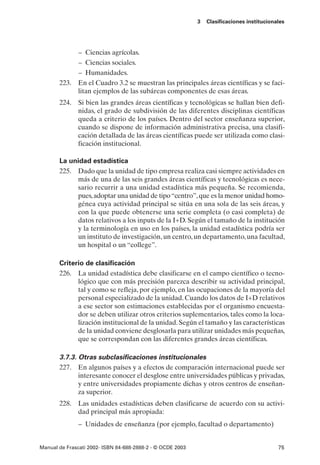 3   Clasificaciones institucionales




            – Ciencias agrícolas.
            – Ciencias sociales.
            – Humanidades.
       223. En el Cuadro 3.2 se muestran las principales áreas científicas y se faci-
            litan ejemplos de las subáreas componentes de esas áreas.
       224. Si bien las grandes áreas científicas y tecnológicas se hallan bien defi-
            nidas, el grado de subdivisión de las diferentes disciplinas científicas
            queda a criterio de los países. Dentro del sector enseñanza superior,
            cuando se dispone de información administrativa precisa, una clasifi-
            cación detallada de las áreas científicas puede ser utilizada como clasi-
            ficación institucional.

       La unidad estadística
       225. Dado que la unidad de tipo empresa realiza casi siempre actividades en
            más de una de las seis grandes áreas científicas y tecnológicas es nece-
            sario recurrir a una unidad estadística más pequeña. Se recomienda,
            pues, adoptar una unidad de tipo “centro”, que es la menor unidad homo-
            génea cuya actividad principal se sitúa en una sola de las seis áreas, y
            con la que puede obtenerse una serie completa (o casi completa) de
            datos relativos a los inputs de la I+D. Según el tamaño de la institución
            y la terminología en uso en los países, la unidad estadística podría ser
            un instituto de investigación, un centro, un departamento, una facultad,
            un hospital o un “college”.

       Criterio de clasificación
       226. La unidad estadística debe clasificarse en el campo científico o tecno-
             lógico que con más precisión parezca describir su actividad principal,
             tal y como se refleja, por ejemplo, en las ocupaciones de la mayoría del
             personal especializado de la unidad. Cuando los datos de I+D relativos
             a ese sector son estimaciones establecidas por el organismo encuesta-
             dor se deben utilizar otros criterios suplementarios, tales como la loca-
             lización institucional de la unidad. Según el tamaño y las características
             de la unidad conviene desglosarla para utilizar unidades más pequeñas,
             que se correspondan con las diferentes grandes áreas científicas.

       3.7.3. Otras subclasificaciones institucionales
       227. En algunos países y a efectos de comparación internacional puede ser
              interesante conocer el desglose entre universidades públicas y privadas,
              y entre universidades propiamente dichas y otros centros de enseñan-
              za superior.
       228. Las unidades estadísticas deben clasificarse de acuerdo con su activi-
            dad principal más apropiada:
               – Unidades de enseñanza (por ejemplo, facultad o departamento)


Manual de Frascati 2002- ISBN 84-688-2888-2 - © OCDE 2003                                   75
 
