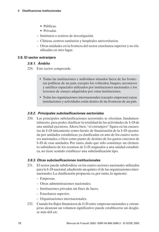 3    Clasificaciones institucionales




                  • Públicas.
                  • Privadas
                – Institutos o centros de investigación.
                – Clínicas, centros sanitarios y hospitales universitarios.
                – Otras unidades en la frontera del sector enseñanza superior y no cla-
                  sificadas en otro lugar.

3.8. El sector extranjero
         3.8.1. Ámbito
         229. Este sector comprende:


                  • Todas las instituciones e individuos situados fuera de las fronte-
                     ras políticas de un país, excepto los vehículos, buques, aeronaves
                     y satélites espaciales utilizados por instituciones nacionales y los
                     terrenos de ensayo adquiridos por estas instituciones.
                  • Todas las organizaciones internacionales (excepto empresas) cuyas
                     instalaciones y actividades están dentro de las fronteras de un país.


         3.8.2. Principales subclasificaciones sectoriales
         230. Las principales subclasificaciones sectoriales se efectúan, fundamen-
               talmente, para poder clasificar la totalidad de las actividades de I+D de
               una unidad ejecutora. Ahora bien, “el extranjero” figura en las encues-
               tas de I+D únicamente como fuente de financiación de la I+D ejecuta-
               da por unidades estadísticas ya clasificadas en uno de los cuatro secto-
               res nacionales, o bien como punto de destino de los gastos externos de
               I+D de esas unidades. Por tanto, dado que sólo constituye un elemen-
               to subsidiario de los recursos de I+D asignados a una unidad estadísti-
               ca, no tiene sentido establecer una subclasificación tipo.

         3.8.3. Otras subclasificaciones institucionales
         231. El sector puede subdividirse en los cuatro sectores nacionales utilizados
                para la I+D nacional, añadiendo un quinto: el de las organizaciones inter-
                nacionales. La clasificación propuesta es, por tanto, la siguiente:
                – Empresas.
                – Otras administraciones nacionales.
                – Instituciones privadas sin fines de lucro.
                – Enseñanza superior.
                – Organizaciones internacionales.
         232. Cuando los flujos financieros de I+D entre empresas nacionales y extran-
                jeras alcanzan un volumen significativo puede establecerse un desglo-
                se más útil en:


76                                     Manual de Frascati 2002- ISBN 84-688-2888-2 - © OCDE 2003
 