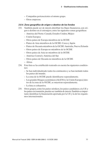 3   Clasificaciones institucionales




               – Compañías pertenecientes al mismo grupo.
               – Otras empresas.

       3.8.4. Zona geográfica de origen o destino de los fondos
       233. También puede ser de interés distribuir los flujos financieros, con ori-
              gen o destino en el extranjero, entre las siguientes zonas geográficas:
              – América del Norte: Canadá, Estados Unidos, Méjico
              – Unión Europea
              – Otros países de Europa miembros de la OCDE
              – Países de Asia miembros de la OCDE: Corea y Japón
              – Países de Oceanía miembros de la OCDE:Australia, Nueva Zelanda
              – Otros países de Europa no miembros de la OCDE
              – Otros países de Asia no miembros de la OCDE
              – América Central y América del Sur
              – Otros países de Oceanía no miembros de la OCDE
              – África
       234. Esta lista se ha establecido teniendo en cuenta las siguientes condicio-
              nes:
              – Se han individualizado todos los continentes y se han incluido todos
                los países del mundo.
              – La zona de la OCDE puede identificarse separadamente.
              – Los grandes bloques económicos (ALENA y la Unión Europea) den-
                tro de la zona de la OCDE, se muestran separadamente.
              – La lista es exhaustiva.
       235. Otros grupos, como los países nórdicos, los países candidatos a la UE y
              los países en transición, pueden ser también de interés.También es impor-
              tante identificar la financiación aportada por la UE y la de los organis-
              mos internacionales.




Manual de Frascati 2002- ISBN 84-688-2888-2 - © OCDE 2003                                   77
 