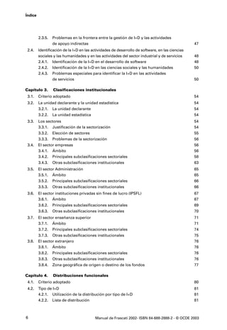 Índice




         2.3.5.   Problemas en la frontera entre la gestión de I+D y las actividades
                  de apoyo indirectas                                                             47
 2.4.    Identificación de la I+D en las actividades de desarrollo de software, en las ciencias
         sociales y las humanidades y en las actividades del sector industrial y de servicios     48
         2.4.1. Identificación de la I+D en el desarrollo de software                             48
         2.4.2. Identificación de la I+D en las ciencias sociales y las humanidades               50
         2.4.3. Problemas especiales para identificar la I+D en las actividades
                  de servicios                                                                    50

Capítulo 3.       Clasificaciones institucionales
 3.1.    Criterio adoptado                                                                        54
 3.2.    La unidad declarante y la unidad estadística                                             54
         3.2.1.   La unidad declarante                                                            54
         3.2.2.   La unidad estadística                                                           54
 3.3.    Los sectores                                                                             54
         3.3.1. Justificación de la sectorización                                                 54
         3.3.2.   Elección de sectores                                                            55
         3.3.3.   Problemas de la sectorización                                                   56
 3.4.    El sector empresas                                                                       56
         3.4.1. Ámbito                                                                            56
         3.4.2. Principales subclasificaciones sectoriales                                        58
         3.4.3.   Otras subclasificaciones institucionales                                        63
 3.5.    El sector Administración                                                                 65
         3.5.1. Ámbito                                                                            65
         3.5.2.   Principales subclasificaciones sectoriales                                      66
         3.5.3.   Otras subclasificaciones institucionales                                        66
 3.6.    El sector instituciones privadas sin fines de lucro (IPSFL)                              67
         3.6.1. Ámbito                                                                            67
         3.6.2.   Principales subclasificaciones sectoriales                                      69
         3.6.3.   Otras subclasificaciones institucionales                                        70
 3.7.    El sector enseñanza superior                                                             71
         3.7.1. Ámbito                                                                            71
         3.7.2.   Principales subclasificaciones sectoriales                                      74
         3.7.3. Otras subclasificaciones institucionales                                          75
 3.8.    El sector extranjero                                                                     76
         3.8.1. Ámbito                                                                            76
         3.8.2.   Principales subclasificaciones sectoriales                                      76
         3.8.3.   Otras subclasificaciones institucionales                                        76
         3.8.4.   Zona geográfica de origen o destino de los fondos                               77

Capítulo 4.       Distribuciones funcionales
 4.1.    Criterio adoptado                                                                        80
 4.2.    Tipo de I+D                                                                              81
         4.2.1. Utilización de la distribución por tipo de I+D                                    81
         4.2.2. Lista de distribución                                                             81



6                                         Manual de Frascati 2002- ISBN 84-688-2888-2 - © OCDE 2003
 