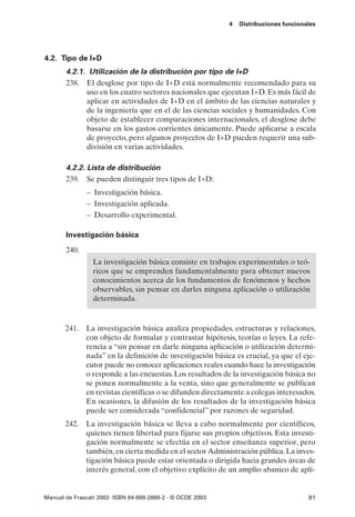 4   Distribuciones funcionales




4.2. Tipo de I+D
       4.2.1. Utilización de la distribución por tipo de I+D
       238. El desglose por tipo de I+D está normalmente recomendado para su
             uso en los cuatro sectores nacionales que ejecutan I+D. Es más fácil de
             aplicar en actividades de I+D en el ámbito de las ciencias naturales y
             de la ingeniería que en el de las ciencias sociales y humanidades. Con
             objeto de establecer comparaciones internacionales, el desglose debe
             basarse en los gastos corrientes únicamente. Puede aplicarse a escala
             de proyecto, pero algunos proyectos de I+D pueden requerir una sub-
             división en varias actividades.

       4.2.2. Lista de distribución
       239. Se pueden distinguir tres tipos de I+D:
               – Investigación básica.
               – Investigación aplicada.
               – Desarrollo experimental.

       Investigación básica
       240.
                 La investigación básica consiste en trabajos experimentales o teó-
                 ricos que se emprenden fundamentalmente para obtener nuevos
                 conocimientos acerca de los fundamentos de fenómenos y hechos
                 observables, sin pensar en darles ninguna aplicación o utilización
                 determinada.


       241. La investigación básica analiza propiedades, estructuras y relaciones,
            con objeto de formular y contrastar hipótesis, teorías o leyes. La refe-
            rencia a “sin pensar en darle ninguna aplicación o utilización determi-
            nada” en la definición de investigación básica es crucial, ya que el eje-
            cutor puede no conocer aplicaciones reales cuando hace la investigación
            o responde a las encuestas. Los resultados de la investigación básica no
            se ponen normalmente a la venta, sino que generalmente se publican
            en revistas científicas o se difunden directamente a colegas interesados.
            En ocasiones, la difusión de los resultados de la investigación básica
            puede ser considerada “confidencial” por razones de seguridad.
       242. La investigación básica se lleva a cabo normalmente por científicos,
            quienes tienen libertad para fijarse sus propios objetivos. Esta investi-
            gación normalmente se efectúa en el sector enseñanza superior, pero
            también, en cierta medida en el sector Administración pública. La inves-
            tigación básica puede estar orientada o dirigida hacia grandes áreas de
            interés general, con el objetivo explícito de un amplio abanico de apli-


Manual de Frascati 2002- ISBN 84-688-2888-2 - © OCDE 2003                              81
 