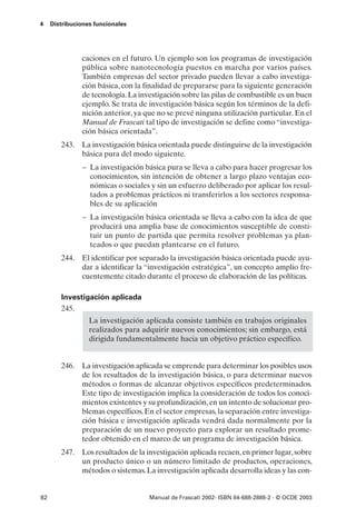 4    Distribuciones funcionales




               caciones en el futuro. Un ejemplo son los programas de investigación
               pública sobre nanotecnología puestos en marcha por varios países.
               También empresas del sector privado pueden llevar a cabo investiga-
               ción básica, con la finalidad de prepararse para la siguiente generación
               de tecnología. La investigación sobre las pilas de combustible es un buen
               ejemplo. Se trata de investigación básica según los términos de la defi-
               nición anterior, ya que no se prevé ninguna utilización particular. En el
               Manual de Frascati tal tipo de investigación se define como “investiga-
               ción básica orientada”.
        243. La investigación básica orientada puede distinguirse de la investigación
             básica pura del modo siguiente.
                – La investigación básica pura se lleva a cabo para hacer progresar los
                  conocimientos, sin intención de obtener a largo plazo ventajas eco-
                  nómicas o sociales y sin un esfuerzo deliberado por aplicar los resul-
                  tados a problemas prácticos ni transferirlos a los sectores responsa-
                  bles de su aplicación
                – La investigación básica orientada se lleva a cabo con la idea de que
                  producirá una amplia base de conocimientos susceptible de consti-
                  tuir un punto de partida que permita resolver problemas ya plan-
                  teados o que puedan plantearse en el futuro.
        244. El identificar por separado la investigación básica orientada puede ayu-
             dar a identificar la “investigación estratégica”, un concepto amplio fre-
             cuentemente citado durante el proceso de elaboración de las políticas.

        Investigación aplicada
        245.
                  La investigación aplicada consiste también en trabajos originales
                  realizados para adquirir nuevos conocimientos; sin embargo, está
                  dirigida fundamentalmente hacia un objetivo práctico específico.


        246. La investigación aplicada se emprende para determinar los posibles usos
             de los resultados de la investigación básica, o para determinar nuevos
             métodos o formas de alcanzar objetivos específicos predeterminados.
             Este tipo de investigación implica la consideración de todos los conoci-
             mientos existentes y su profundización, en un intento de solucionar pro-
             blemas específicos. En el sector empresas, la separación entre investiga-
             ción básica e investigación aplicada vendrá dada normalmente por la
             preparación de un nuevo proyecto para explorar un resultado prome-
             tedor obtenido en el marco de un programa de investigación básica.
        247. Los resultados de la investigación aplicada recaen, en primer lugar, sobre
             un producto único o un número limitado de productos, operaciones,
             métodos o sistemas. La investigación aplicada desarrolla ideas y las con-


82                                  Manual de Frascati 2002- ISBN 84-688-2888-2 - © OCDE 2003
 