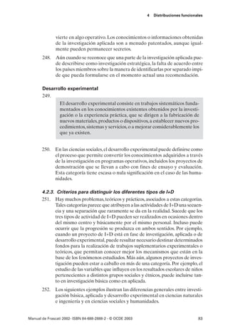4   Distribuciones funcionales




               vierte en algo operativo. Los conocimientos o informaciones obtenidas
               de la investigación aplicada son a menudo patentados, aunque igual-
               mente pueden permanecer secretos.
       248. Aún cuando se reconoce que una parte de la investigación aplicada pue-
            de describirse como investigación estratégica, la falta de acuerdo entre
            los países miembros sobre la manera de identificarlas por separado impi-
            de que pueda formularse en el momento actual una recomendación.

       Desarrollo experimental
       249.
                 El desarrollo experimental consiste en trabajos sistemáticos funda-
                 mentados en los conocimientos existentes obtenidos por la investi-
                 gación o la experiencia práctica, que se dirigen a la fabricación de
                 nuevos materiales, productos o dispositivos, a establecer nuevos pro-
                 cedimientos, sistemas y servicios, o a mejorar considerablemente los
                 que ya existen.


       250. En las ciencias sociales, el desarrollo experimental puede definirse como
            el proceso que permite convertir los conocimientos adquiridos a través
            de la investigación en programas operativos, incluidos los proyectos de
            demostración que se llevan a cabo con fines de ensayo y evaluación.
            Esta categoría tiene escasa o nula significación en el caso de las huma-
            nidades.

       4.2.3. Criterios para distinguir los diferentes tipos de I+D
       251. Hay muchos problemas, teóricos y prácticos, asociados a estas categorías.
             Tales categorías parece que atribuyen a las actividades de I+D una secuen-
             cia y una separación que raramente se da en la realidad. Sucede que los
             tres tipos de actividad de I+D pueden ser realizados en ocasiones dentro
             del mismo centro y básicamente por el mismo personal. Incluso puede
             ocurrir que la progresión se produzca en ambos sentidos. Por ejemplo,
             cuando un proyecto de I+D está en fase de investigación, aplicada o de
             desarrollo experimental, puede resultar necesario destinar determinados
             fondos para la realización de trabajos suplementarios experimentales o
             teóricos, que permitan conocer mejor los mecanismos que están en la
             base de los fenómenos estudiados. Más aún, algunos proyectos de inves-
             tigación pueden estar a caballo en más de una categoría. Por ejemplo, el
             estudio de las variables que influyen en los resultados escolares de niños
             pertenecientes a distintos grupos sociales y étnicos, puede incluirse tan-
             to en investigación básica como en aplicada.
       252. Los siguientes ejemplos ilustran las diferencias generales entre investi-
            gación básica, aplicada y desarrollo experimental en ciencias naturales
            e ingeniería y en ciencias sociales y humanidades.


Manual de Frascati 2002- ISBN 84-688-2888-2 - © OCDE 2003                              83
 