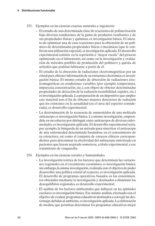 4    Distribuciones funcionales




        253. Ejemplos en las ciencias exactas, naturales e ingeniería:
             – El estudio de una determinada clase de reacciones de polimerización
               bajo diversas condiciones, de la gama de productos resultantes y de
               sus propiedades físicas y químicas, es investigación básica. El inten-
               to de optimizar una de esas reacciones para la obtención de un polí-
               mero de determinadas propiedades físicas o mecánicas (que le con-
               fieran una utilización especial), es investigación aplicada. El desarrollo
               experimental consiste en la repetición a “mayor escala” del proceso
               optimizado en el laboratorio, así como en la investigación y evalua-
               ción de métodos posibles de producción del polímero y, quizás, de
               artículos que podrían fabricarse a partir de él.
             – El estudio de la absorción de radiaciones electromagnéticas por un
               cristal para obtener información de su estructura electrónica es investi-
               gación básica. El mismo estudio de absorción de radiaciones elec-
               tromagnéticas en condiciones variables (por ejemplo, temperatura,
               impurezas, concentración, etc.), con objeto de obtener determinadas
               propiedades de detección de la radiación (sensibilidad, rapidez, etc.)
               es investigación aplicada. La preparación de un dispositivo que emplee
               este material con el fin de obtener mejores detectores de radiación
               que los existentes en la actualidad (en el área del espectro conside-
               rada), es desarrollo experimental.
             – La determinación de la secuencia de aminoácidos de una molécula
               anticuerpo es investigación básica. La misma investigación, empren-
               dida en un esfuerzo por distinguir entre anticuerpos de diversas enfer-
               medades, es investigación aplicada. El desarrollo experimental sería,
               por ejemplo, la búsqueda de un método para sintetizar el anticuerpo
               de una enfermedad determinada basándose en el conocimiento de
               su estructura, así como el conjunto de ensayos clínicos correspon-
               dientes para determinar la efectividad del anticuerpo sintetizado en
               pacientes que hayan aceptado someterse, a título experimental, a ese
               tratamiento de vanguardia.

        254. Ejemplos en las ciencias sociales y humanidades
             – La investigación teórica de los factores que determinan las variacio-
               nes regionales en el crecimiento económico es investigación básica;
               sin embargo, la misma investigación, realizada con el objetivo de poder
               desarrollar una política estatal al respecto, es investigación aplicada.
               El desarrollo de programas operativos, basados en los conocimien-
               tos obtenidos mediante la investigación y destinados a disminuir los
               desequilibrios regionales, es desarrollo experimental.
             – El análisis de los factores ambientales que influyen en las aptitudes
               escolares es investigación básica. Ese mismo análisis, efectuado con el
               objetivo de evaluar programas educativos destinados a corregir las des-
               ventajas debidas al ambiente, es investigación aplicada. La elaboración
               de medios, que permitan determinar los programas educativos mejor


84                                  Manual de Frascati 2002- ISBN 84-688-2888-2 - © OCDE 2003
 
