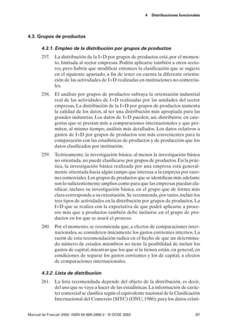 4   Distribuciones funcionales




4.3. Grupos de productos

       4.3.1. Empleo de la distribución por grupos de productos
       257. La distribución de la I+D por grupos de productos está, por el momen-
            to, limitada al sector empresas. Podría aplicarse también a otros secto-
            res, pero habría que modificar entonces la clasificación que se sugiere
            en el siguiente apartado, a fin de tener en cuenta la diferente orienta-
            ción de las actividades de I+D realizadas en instituciones no comercia-
            les.
       258. El análisis por grupos de productos subraya la orientación industrial
            real de las actividades de I+D realizadas por las unidades del sector
            empresas. La distribución de la I+D por grupos de productos aumenta
            la calidad de los datos, al ser una distribución más apropiada para las
            grandes industrias. Los datos de I+D pueden, así, distribuirse en cate-
            gorías que se prestan más a comparaciones internacionales y que per-
            miten, al mismo tiempo, análisis más detallados. Los datos relativos a
            gastos de I+D por grupos de productos son más convenientes para la
            comparación con las estadísticas de productos y de producción que los
            datos clasificados por institución.
       259. Teóricamente, la investigación básica, al menos la investigación básica
            no orientada, no puede clasificarse por grupos de productos. En la prác-
            tica, la investigación básica realizada por una empresa está general-
            mente orientada hacia algún campo que interesa a la empresa por razo-
            nes comerciales. Los grupos de productos que se identifican más adelante
            son lo suficientemente amplios como para que las empresas puedan cla-
            sificar, incluso su investigación básica, en el grupo que de forma más
            clara corresponda a su orientación. Se recomienda, por tanto, incluir los
            tres tipos de actividades en la distribución por grupos de productos. La
            I+D que se realiza con la expectativa de que podrá aplicarse a proce-
            sos más que a productos también debe incluirse en el grupo de pro-
            ductos en los que se usará el proceso.
       260. Por el momento, se recomienda que, a efectos de comparaciones inter-
            nacionales, se consideren únicamente los gastos corrientes internos. La
            razón de esta recomendación radica en el hecho de que un determina-
            do número de estados miembros no tiene la posibilidad de incluir los
            gastos de capital, mientras que los que sí la tienen están, en general, en
            condiciones de separar los gastos corrientes y los de capital, a efectos
            de comparaciones internacionales.

       4.3.2. Lista de distribución
       261. La lista recomendada depende del objeto de la distribución, es decir,
            del uso que se vaya a hacer de las estadísticas. La información de carác-
            ter comercial se clasifica según el equivalente nacional de la Clasificación
            Internacional del Comercio (SITC) (ONU, 1986); para los datos relati-


Manual de Frascati 2002- ISBN 84-688-2888-2 - © OCDE 2003                              87
 