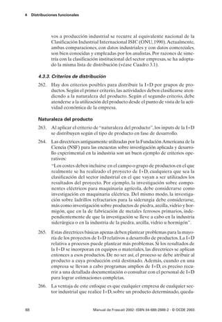 4    Distribuciones funcionales




               vos a producción industrial se recurre al equivalente nacional de la
               Clasificación Industrial Internacional ISIC (ONU, 1990).Actualmente,
               ambas comparaciones, con datos industriales y con datos comerciales,
               son bien conocidas y empleadas por los analistas. Por razones de sime-
               tría con la clasificación institucional del sector empresas, se ha adopta-
               do la misma lista de distribución (véase Cuadro 3.1).

        4.3.3. Criterios de distribución
        262. Hay dos criterios posibles para distribuir la I+D por grupos de pro-
             ductos. Según el primer criterio, las actividades deben clasificarse aten-
             diendo a la naturaleza del producto. Según el segundo criterio, debe
             atenderse a la utilización del producto desde el punto de vista de la acti-
             vidad económica de la empresa.

        Naturaleza del producto
        263. Al aplicar el criterio de “naturaleza del producto”, los inputs de la I+D
             se distribuyen según el tipo de producto en fase de desarrollo.
        264. Las directrices antiguamente utilizadas por la Fundación Americana de la
             Ciencia (NSF) para las encuestas sobre investigación aplicada y desarro-
             llo experimental en la industria son un buen ejemplo de criterios ope-
             rativos:
             “Los costes deben incluirse en el campo o grupo de productos en el que
             realmente se ha realizado el proyecto de I+D, cualquiera que sea la
             clasificación del sector industrial en el que vayan a ser utilizados los
             resultados del proyecto. Por ejemplo, la investigación sobre compo-
             nentes eléctricos para maquinaria agrícola, debe considerarse como
             investigación en maquinaria eléctrica. Del mismo modo, la investiga-
             ción sobre ladrillos refractarios para la siderurgia debe considerarse,
             más como investigación sobre productos de piedra, arcilla, vidrio y hor-
             migón, que en la de fabricación de metales ferrosos primarios, inde-
             pendientemente de que la investigación se lleve a cabo en la industria
             siderúrgica o en la industria de la piedra, arcilla, vidrio u hormigón”.

        265. Estas directrices básicas apenas deben plantear problemas para la mayo-
             ría de los proyectos de I+D relativos a desarrollo de productos. La I+D
             relativa a procesos puede plantear más problemas. Si los resultados de
             la I+D se incorporan en equipos o materiales, las directrices se aplican
             entonces a esos productos. De no ser así, el proceso se debe atribuir al
             producto a cuya producción está destinado. Además, cuando en una
             empresa se llevan a cabo programas amplios de I+D, es preciso recu-
             rrir a una detallada documentación o consultar con el personal de I+D
             para lograr estimaciones completas.
        266. La ventaja de este enfoque es que cualquier empresa de cualquier sec-
             tor industrial que realice I+D, sobre un producto determinado, queda-


88                                  Manual de Frascati 2002- ISBN 84-688-2888-2 - © OCDE 2003
 