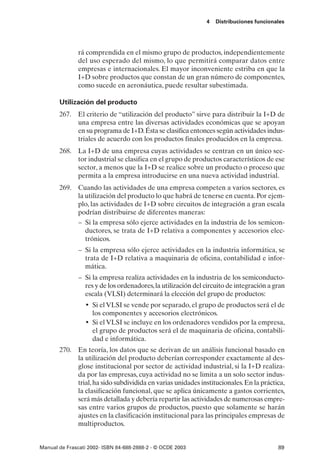 4   Distribuciones funcionales




               rá comprendida en el mismo grupo de productos, independientemente
               del uso esperado del mismo, lo que permitirá comparar datos entre
               empresas e internacionales. El mayor inconveniente estriba en que la
               I+D sobre productos que constan de un gran número de componentes,
               como sucede en aeronáutica, puede resultar subestimada.

       Utilización del producto
       267. El criterio de “utilización del producto” sirve para distribuir la I+D de
            una empresa entre las diversas actividades económicas que se apoyan
            en su programa de I+D. Ésta se clasifica entonces según actividades indus-
            triales de acuerdo con los productos finales producidos en la empresa.
       268. La I+D de una empresa cuyas actividades se centran en un único sec-
            tor industrial se clasifica en el grupo de productos característicos de ese
            sector, a menos que la I+D se realice sobre un producto o proceso que
            permita a la empresa introducirse en una nueva actividad industrial.
       269. Cuando las actividades de una empresa competen a varios sectores, es
            la utilización del producto lo que habrá de tenerse en cuenta. Por ejem-
            plo, las actividades de I+D sobre circuitos de integración a gran escala
            podrían distribuirse de diferentes maneras:
            – Si la empresa sólo ejerce actividades en la industria de los semicon-
               ductores, se trata de I+D relativa a componentes y accesorios elec-
               trónicos.
               – Si la empresa sólo ejerce actividades en la industria informática, se
                 trata de I+D relativa a maquinaria de oficina, contabilidad e infor-
                 mática.
               – Si la empresa realiza actividades en la industria de los semiconducto-
                 res y de los ordenadores, la utilización del circuito de integración a gran
                 escala (VLSI) determinará la elección del grupo de productos:
                  • Si el VLSI se vende por separado, el grupo de productos será el de
                    los componentes y accesorios electrónicos.
                  • Si el VLSI se incluye en los ordenadores vendidos por la empresa,
                    el grupo de productos será el de maquinaria de oficina, contabili-
                    dad e informática.
       270. En teoría, los datos que se derivan de un análisis funcional basado en
            la utilización del producto deberían corresponder exactamente al des-
            glose institucional por sector de actividad industrial, si la I+D realiza-
            da por las empresas, cuya actividad no se limita a un solo sector indus-
            trial, ha sido subdividida en varias unidades institucionales. En la práctica,
            la clasificación funcional, que se aplica únicamente a gastos corrientes,
            será más detallada y debería repartir las actividades de numerosas empre-
            sas entre varios grupos de productos, puesto que solamente se harán
            ajustes en la clasificación institucional para las principales empresas de
            multiproductos.


Manual de Frascati 2002- ISBN 84-688-2888-2 - © OCDE 2003                                89
 