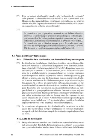 4    Distribuciones funcionales




         271. Este método de clasificación basado en la “utilización del producto”
              debe permitir la obtención de datos de I+D lo más comparables posi-
              ble con los de otras estadísticas económicas, especialmente las relativas
              al valor añadido. Es particularmente útil cuando la actividad de la empre-
              sa en cuestión no se limita a un solo sector.
         272.
                  Se recomienda que el gasto interno corriente de I+D en el sector
                  empresas se distribuya por grupos de productos para todos los gru-
                  pos industriales. Sin embargo, si no es posible para todos los grupos
                  industriales, al menos se recomienda para la División 73 de la ISIC.
                  Se recomienda que la distribución por grupo de producto se base
                  en el uso del enfoque al producto (industria servida por ISIC División
                  73). Se usará la clasificación presentada en el Cuadro 3.1.


    4.4. Áreas científicas y tecnológicas
         4.4.1. Utilización de la clasificación por áreas científicas y tecnológicas
         273. La distribución detallada por disciplinas científicas y tecnológicas difie-
              re en tres puntos de la clasificación por grandes áreas científicas, descri-
              ta en el capítulo 3 (véanse apartados 3.6.2 y 3.7.2). En primer lugar, con
              este enfoque se examina la I+D en sí misma, en vez de la actividad prin-
              cipal de la unidad ejecutora; en segundo lugar, los recursos empleados
              suelen desglosarse a escala de proyecto en cada unidad ejecutora; y, por
              último, se emplea una lista de disciplinas o campos mucho más detalla-
              da. A veces, una lista tan detallada no siempre es aceptada; en el capítu-
              lo 3, cuadro 3.2 se ofrece un ejemplo. Sin embargo, se aconseja a los paí-
              ses utilizar clasificaciones detalladas de áreas científicas. Se está trabajando
              para desarrollar una clasificación internacional más detallada de cam-
              pos de la ciencia, para propósitos estadísticos. Los sectores que mejor se
              prestan a la aplicación de esta distribución son el sector enseñanza supe-
              rior y el de instituciones privadas sin fines de lucro. En ocasiones, las uni-
              dades encuestadas en el sector Administración están capacitadas para
              desglosar sus actividades de I+D según disciplinas científicas detalladas,
              algo que raramente se ha intentado en el sector empresas.
         274. Se recomienda adoptar este tipo de clasificación para todas las activi-
              dades de I+D llevadas a cabo por unidades de los sectores de enseñan-
              za superior, de la Administración y de las instituciones privadas sin fines
              de lucro.

         4.4.2. Lista de distribución
         275. Desgraciadamente, no existe una clasificación normalizada internacio-
              nal, actualizada y detallada, de las disciplinas científicas y tecnológicas,
              que permita la distribución funcional de las actividades de I+D. No obs-


90                                    Manual de Frascati 2002- ISBN 84-688-2888-2 - © OCDE 2003
 
