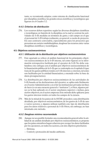 4   Distribuciones funcionales




               tante, se recomienda adoptar, como sistema de clasificación funcional
               por disciplina científica, las grandes áreas científicas y tecnológicas que
               figuran en el Cuadro 3.2.

       4.4.3. Criterios de distribución
       276. Los recursos deben repartirse según las diversas disciplinas científicas
            y tecnológicas en función de la disciplina en la cual se centran las acti-
            vidades de I+D, medidas en términos de gasto, o del campo en el que
            el personal de I+D trabaja realmente, en general, a escala de proyecto.
            En caso contrario convendría, especialmente para los proyectos que
            presentan un carácter multidisciplinar, desglosar los recursos entre varias
            disciplinas científicas y tecnológicas.

 4.5. Objetivos socioeconómicos
       4.5.1. Utilización de la distribución por objetivos socioeconómicos
       277. Este apartado se refiere al análisis funcional de los principales objeti-
            vos socioeconómicos de la I+D interna, tal como figuran en la infor-
            mación retrospectiva facilitada por el ejecutor de I+D. No debe con-
            fundirse este enfoque con el análisis por objetivos socioeconómicos de
            la financiación pública de la I+D, que se contempla en el capítulo 8 (que
            trata de los gastos públicos totales en I+D, internos y externos, tal como
            son facilitados por la entidad financiadora, a menudo sobre la base de
            datos presupuestarios).
       278. La distribución por objetivos socioeconómicos de las actividades de
            I+D, basada en las declaraciones del ejecutor, se aplica más fácilmente
            en el sector Administración y en el de las instituciones privadas sin fines
            de lucro (o en una encuesta general a “institutos”), si bien, algunos paí-
            ses ya la han aplicado en el sector enseñanza superior e incluso, para
            ciertos objetivos, en el sector empresas. Este método debe aplicarse para
            los gastos internos totales en todos los campos de la ciencia.
       279. Más de la mitad de los países de la OCDE proceden a una distribución
            detallada, por objetivos socioeconómicos, de los gastos de I+D de uno
            o varios sectores, y algunos utilizan también este tipo de distribución
            para los datos relativos a personal de I+D. Otros, sin embargo, no han
            intentado este método.

       4.5.2. Desglose mínimo recomendado
       280. Aunque no sea posible formular una recomendación general sobre la uti-
            lidad de un análisis detallado por objetivos socioeconómicos, se propone
            que los países miembros hagan esfuerzos por recoger los datos facilitados
            por los ejecutores, en todos los sectores, con dos objetivos prioritarios:
            – Defensa.
            – Control y protección del medio ambiente.


Manual de Frascati 2002- ISBN 84-688-2888-2 - © OCDE 2003                               91
 