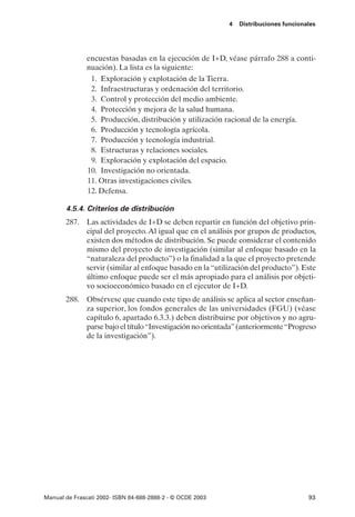 4   Distribuciones funcionales




               encuestas basadas en la ejecución de I+D, véase párrafo 288 a conti-
               nuación). La lista es la siguiente:
                1. Exploración y explotación de la Tierra.
                2. Infraestructuras y ordenación del territorio.
                3. Control y protección del medio ambiente.
                4. Protección y mejora de la salud humana.
                5. Producción, distribución y utilización racional de la energía.
                6. Producción y tecnología agrícola.
                7. Producción y tecnología industrial.
                8. Estructuras y relaciones sociales.
                9. Exploración y explotación del espacio.
               10. Investigación no orientada.
               11. Otras investigaciones civiles.
               12. Defensa.

       4.5.4. Criterios de distribución
       287. Las actividades de I+D se deben repartir en función del objetivo prin-
            cipal del proyecto. Al igual que en el análisis por grupos de productos,
            existen dos métodos de distribución. Se puede considerar el contenido
            mismo del proyecto de investigación (similar al enfoque basado en la
            “naturaleza del producto”) o la finalidad a la que el proyecto pretende
            servir (similar al enfoque basado en la “utilización del producto”). Este
            último enfoque puede ser el más apropiado para el análisis por objeti-
            vo socioeconómico basado en el ejecutor de I+D.
       288. Obsérvese que cuando este tipo de análisis se aplica al sector enseñan-
            za superior, los fondos generales de las universidades (FGU) (véase
            capítulo 6, apartado 6.3.3.) deben distribuirse por objetivos y no agru-
            parse bajo el título “Investigación no orientada” (anteriormente “Progreso
            de la investigación”).




Manual de Frascati 2002- ISBN 84-688-2888-2 - © OCDE 2003                              93
 