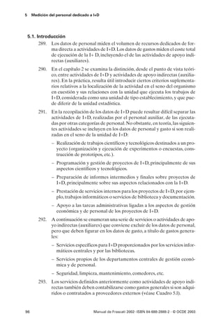 5    Medición del personal dedicado a I+D




    5.1. Introducción
          289. Los datos de personal miden el volumen de recursos dedicados de for-
               ma directa a actividades de I+D. Los datos de gastos miden el coste total
               de ejecución de la I+ D, incluyendo el de las actividades de apoyo indi-
               rectas (auxiliares).
         290. En el capítulo 2 se examina la distinción, desde el punto de vista teóri-
              co, entre actividades de I+D y actividades de apoyo indirectas (auxilia-
              res). En la práctica, resulta útil introducir ciertos criterios suplementa-
              rios relativos a la localización de la actividad en el seno del organismo
              en cuestión y sus relaciones con la unidad que ejecuta los trabajos de
              I+D, considerada como una unidad de tipo establecimiento, y que pue-
              de diferir de la unidad estadística.
         291. En la recopilación de los datos de I+D puede resultar difícil separar las
              actividades de I+D, realizadas por el personal auxiliar, de las ejecuta-
              das por otras categorías de personal. No obstante, en teoría, las siguien-
              tes actividades se incluyen en los datos de personal y gasto si son reali-
              zadas en el seno de la unidad de I+D:
                – Realización de trabajos científicos y tecnológicos destinados a un pro-
                  yecto (organización y ejecución de experimentos o encuestas, cons-
                  trucción de prototipos, etc.).
                – Programación y gestión de proyectos de I+D, principalmente de sus
                  aspectos científicos y tecnológicos.
                – Preparación de informes intermedios y finales sobre proyectos de
                  I+D, principalmente sobre sus aspectos relacionados con la I+D.
                – Prestación de servicios internos para los proyectos de I+D, por ejem-
                  plo, trabajos informáticos o servicios de biblioteca y documentación.
                – Apoyo a las tareas administrativas ligadas a los aspectos de gestión
                  económica y de personal de los proyectos de I+D.
         292. A continuación se enumeran una serie de servicios o actividades de apo-
              yo indirectas (auxiliares) que conviene excluir de los datos de personal,
              pero que deben figurar en los datos de gasto, a título de gastos genera-
              les:
                – Servicios específicos para I+D proporcionados por los servicios infor-
                  máticos centrales y por las bibliotecas.
                – Servicios propios de los departamentos centrales de gestión econó-
                  mica y de personal.
                – Seguridad, limpieza, mantenimiento, comedores, etc.
         293. Los servicios definidos anteriormente como actividades de apoyo indi-
              rectas también deben contabilizarse como gastos generales si son adqui-
              ridos o contratados a proveedores externos (véase Cuadro 5.l).


96                                   Manual de Frascati 2002- ISBN 84-688-2888-2 - © OCDE 2003
 