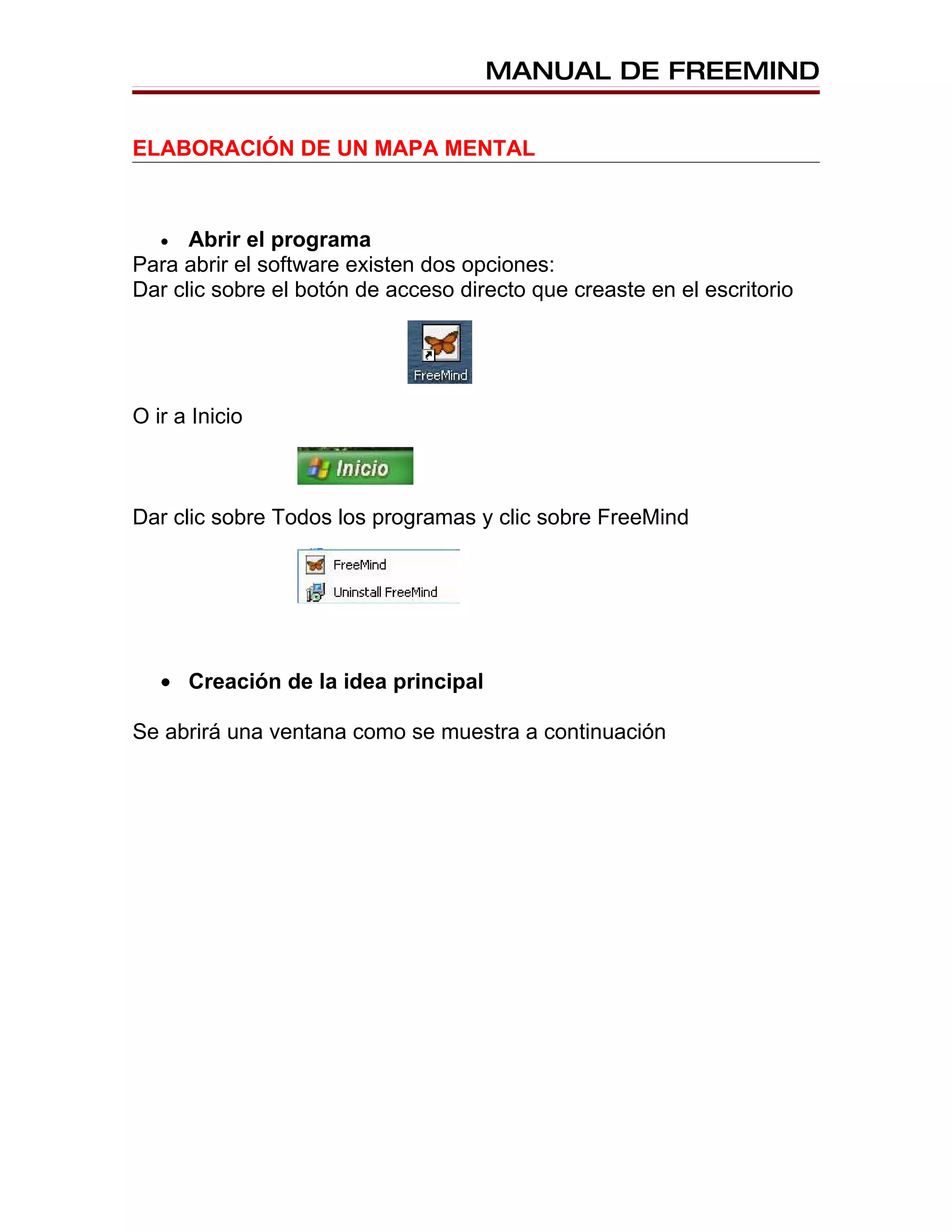 MANUAL DE FREEMIND


ELABORACIÓN DE UN MAPA MENTAL



   •  Abrir el programa
Para abrir el software existen dos opciones:
Dar clic sobre el botón de acceso directo que creaste en el escritorio




O ir a Inicio



Dar clic sobre Todos los programas y clic sobre FreeMind




   • Creación de la idea principal

Se abrirá una ventana como se muestra a continuación
 