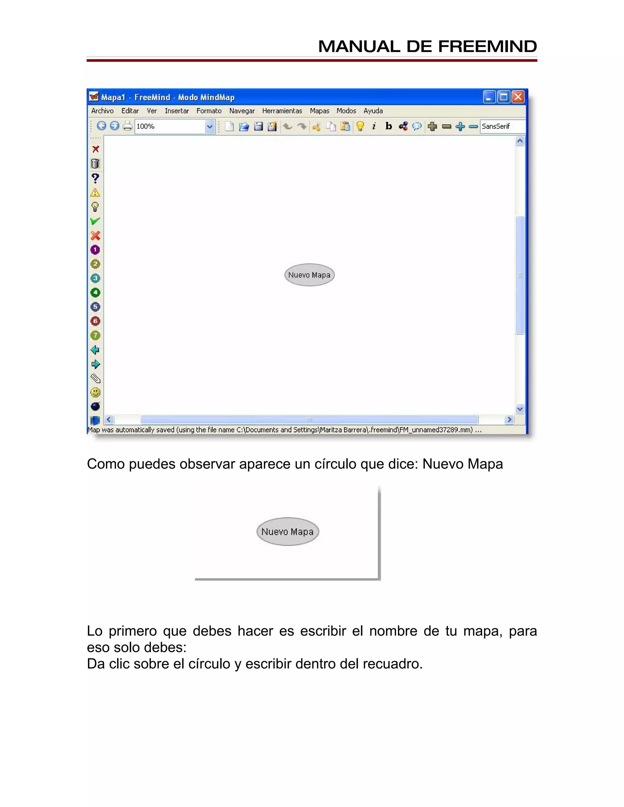 MANUAL DE FREEMIND




Como puedes observar aparece un círculo que dice: Nuevo Mapa




Lo primero que debes hacer es escribir el nombre de tu mapa, para
eso solo debes:
Da clic sobre el círculo y escribir dentro del recuadro.
 