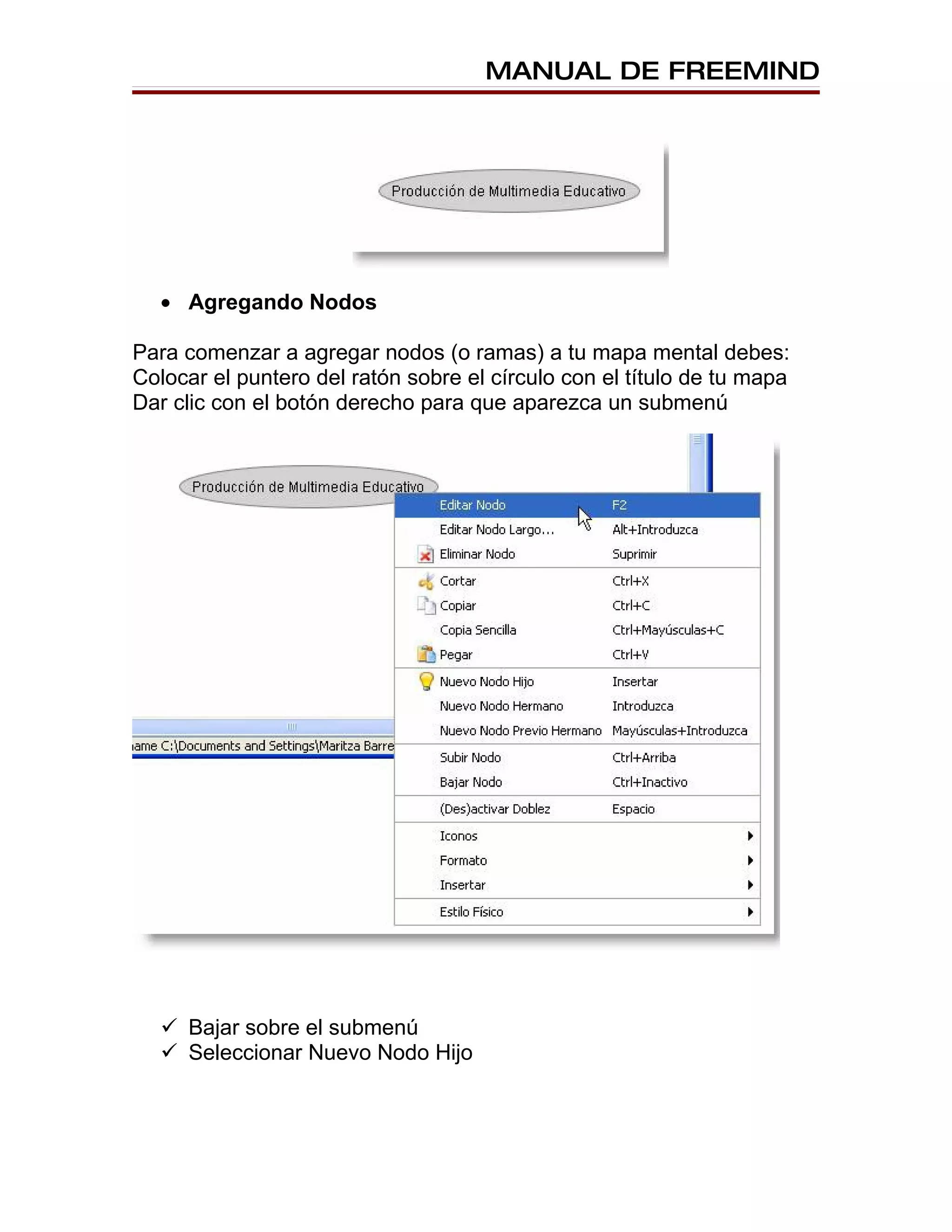 MANUAL DE FREEMIND




  • Agregando Nodos

Para comenzar a agregar nodos (o ramas) a tu mapa mental debes:
Colocar el puntero del ratón sobre el círculo con el título de tu mapa
Dar clic con el botón derecho para que aparezca un submenú




   Bajar sobre el submenú
   Seleccionar Nuevo Nodo Hijo
 