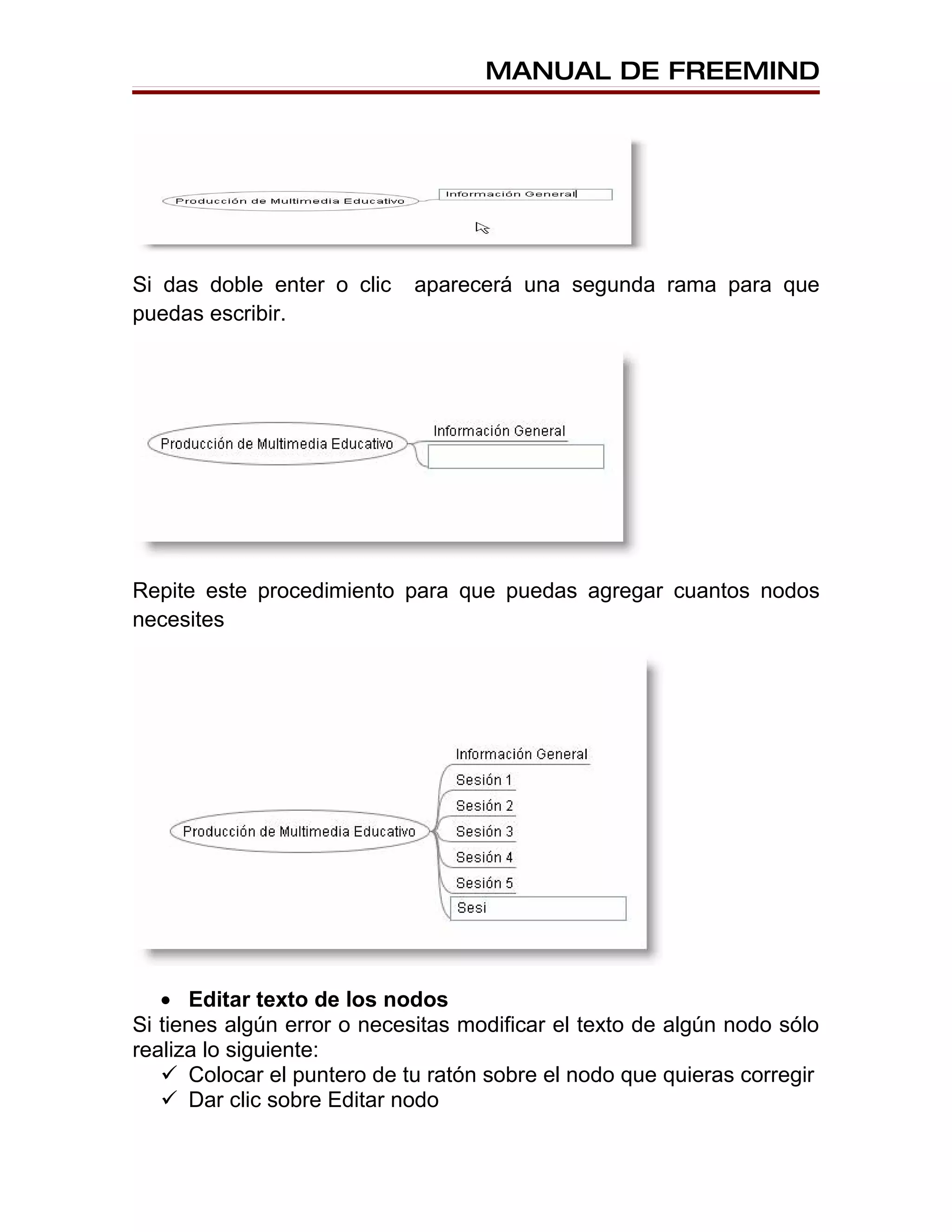 MANUAL DE FREEMIND




Si das doble enter o clic    aparecerá una segunda rama para que
puedas escribir.




Repite este procedimiento para que puedas agregar cuantos nodos
necesites




   • Editar texto de los nodos
Si tienes algún error o necesitas modificar el texto de algún nodo sólo
realiza lo siguiente:
    Colocar el puntero de tu ratón sobre el nodo que quieras corregir
    Dar clic sobre Editar nodo
 