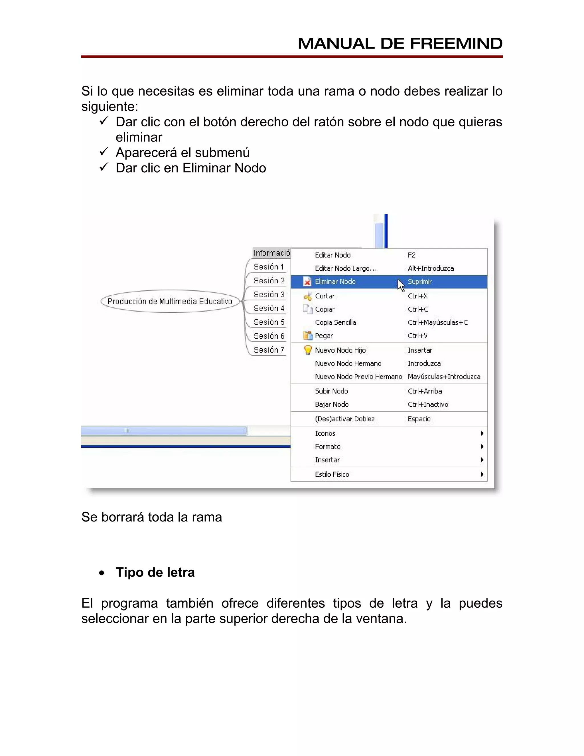 MANUAL DE FREEMIND


Si lo que necesitas es eliminar toda una rama o nodo debes realizar lo
siguiente:
    Dar clic con el botón derecho del ratón sobre el nodo que quieras
       eliminar
    Aparecerá el submenú
    Dar clic en Eliminar Nodo




Se borrará toda la rama



  • Tipo de letra

El programa también ofrece diferentes tipos de letra y la puedes
seleccionar en la parte superior derecha de la ventana.
 