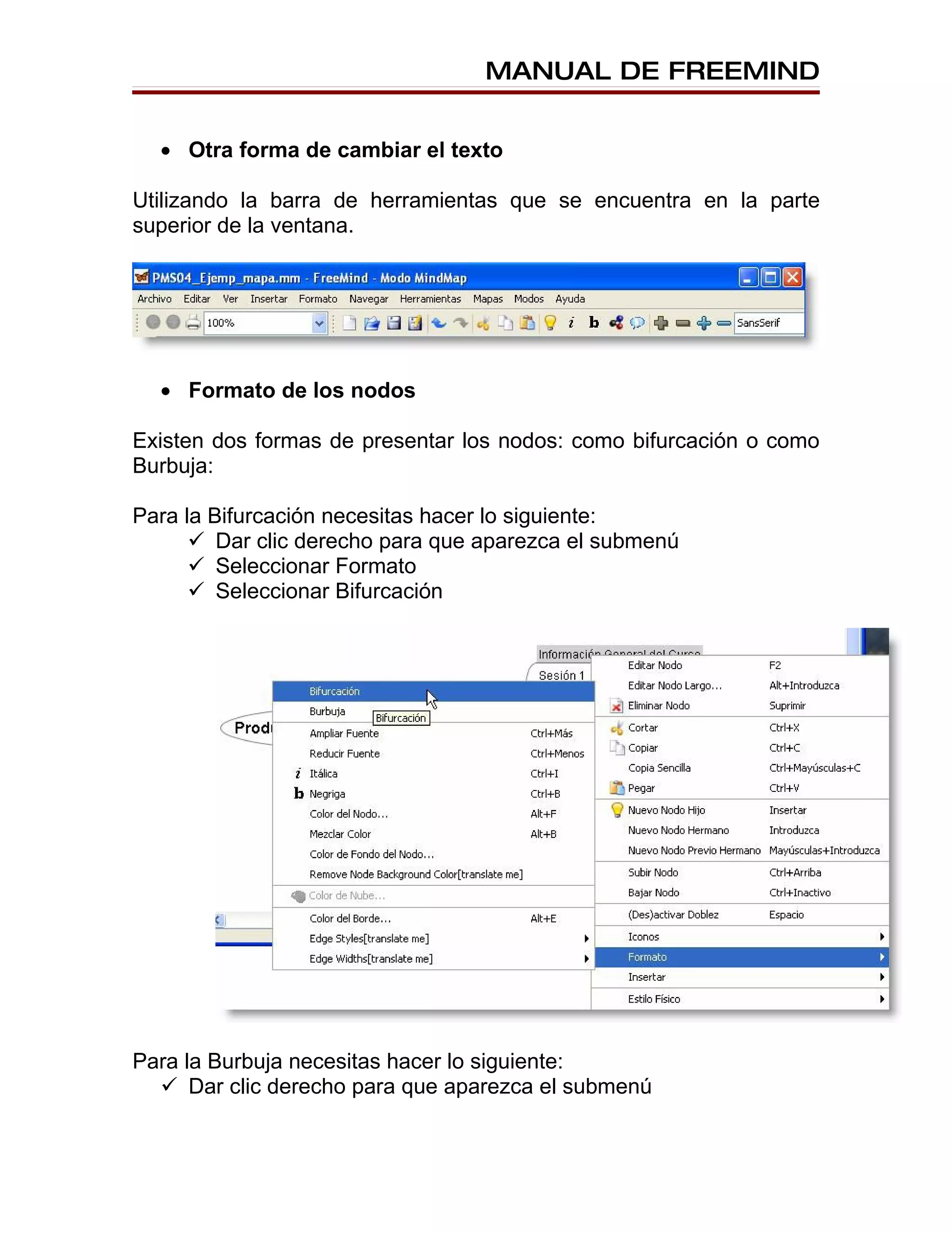 MANUAL DE FREEMIND


  • Otra forma de cambiar el texto

Utilizando la barra de herramientas que se encuentra en la parte
superior de la ventana.




  • Formato de los nodos

Existen dos formas de presentar los nodos: como bifurcación o como
Burbuja:

Para la Bifurcación necesitas hacer lo siguiente:
       Dar clic derecho para que aparezca el submenú
       Seleccionar Formato
       Seleccionar Bifurcación




Para la Burbuja necesitas hacer lo siguiente:
   Dar clic derecho para que aparezca el submenú
 