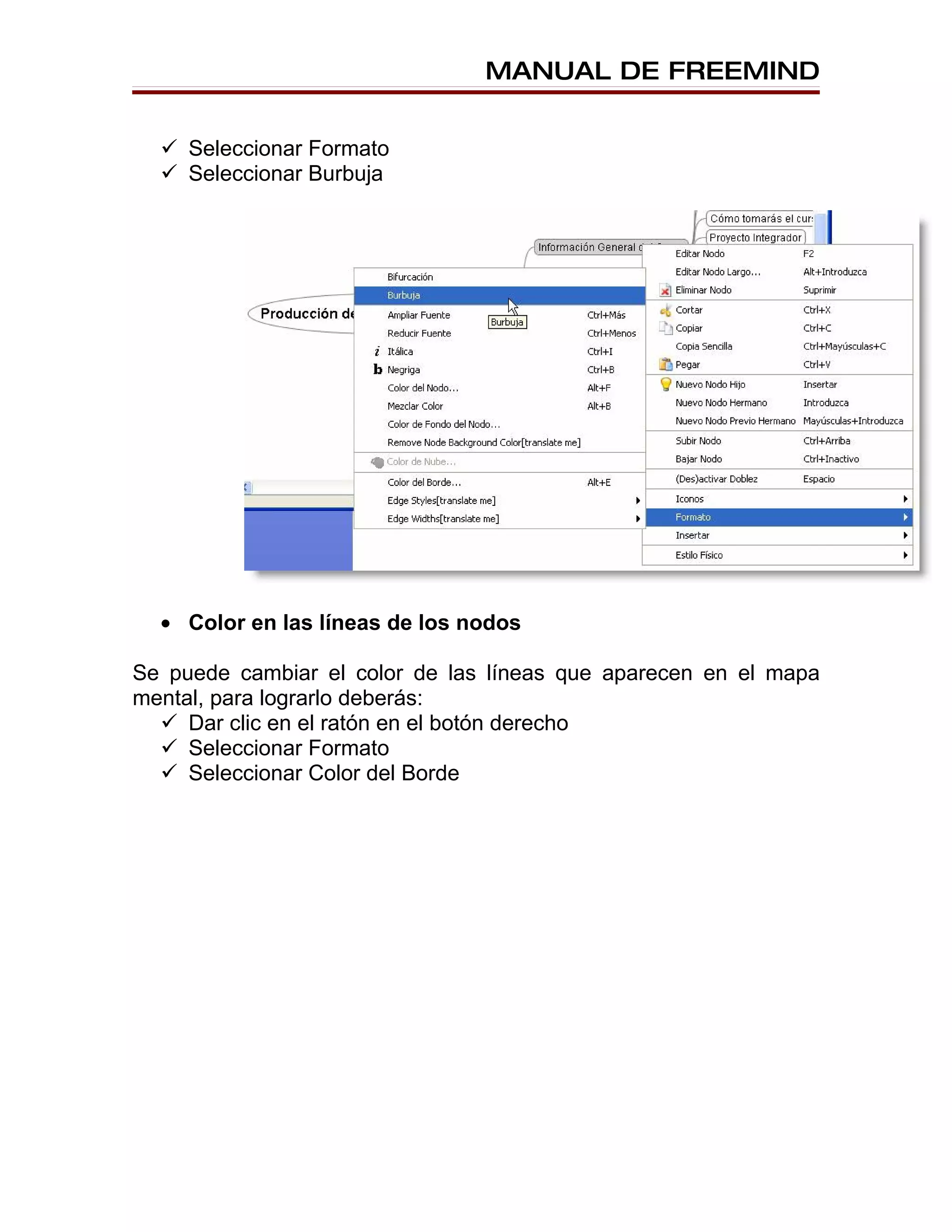 MANUAL DE FREEMIND


   Seleccionar Formato
   Seleccionar Burbuja




  • Color en las líneas de los nodos

Se puede cambiar el color de las líneas que aparecen en el mapa
mental, para lograrlo deberás:
   Dar clic en el ratón en el botón derecho
   Seleccionar Formato
   Seleccionar Color del Borde
 