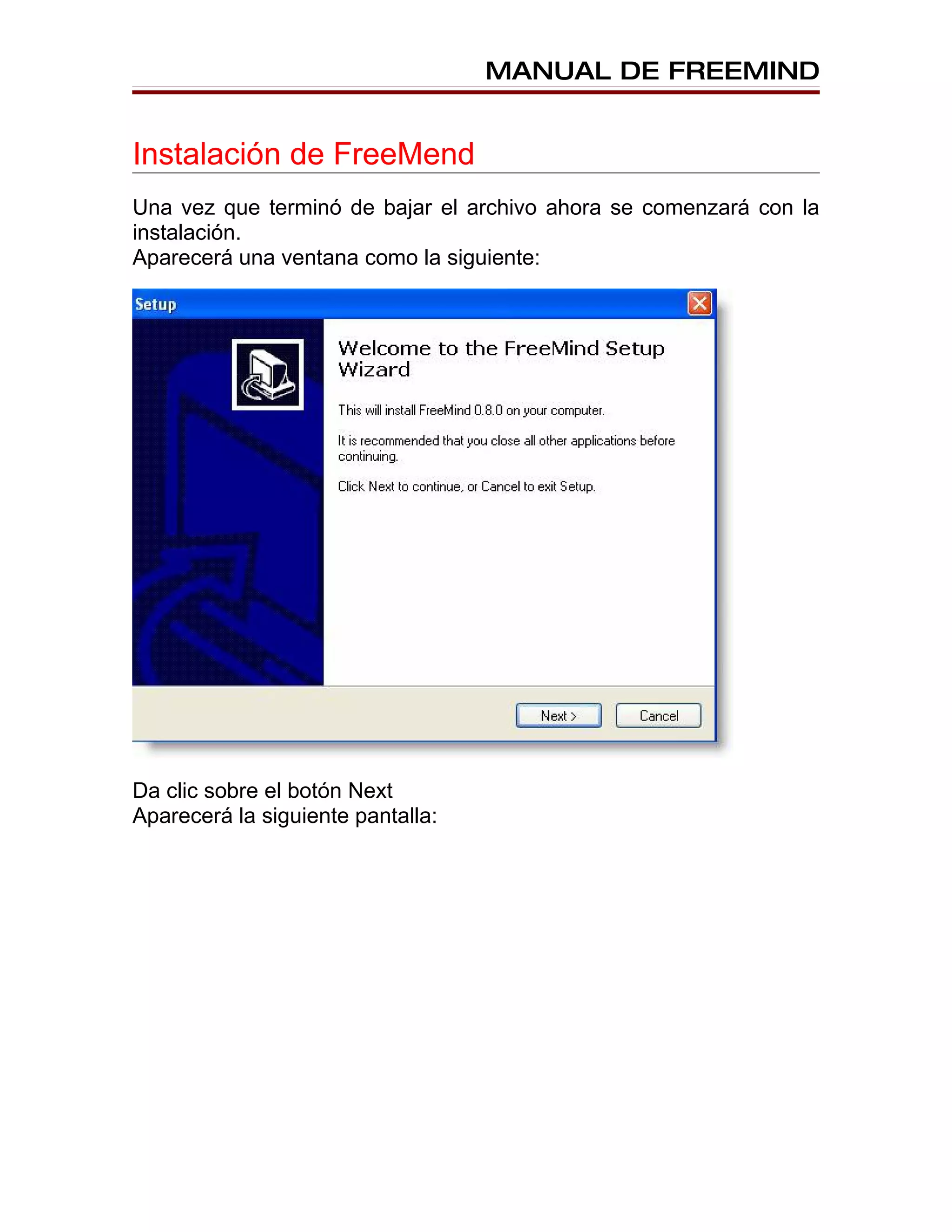 MANUAL DE FREEMIND


Instalación de FreeMend
Una vez que terminó de bajar el archivo ahora se comenzará con la
instalación.
Aparecerá una ventana como la siguiente:




Da clic sobre el botón Next
Aparecerá la siguiente pantalla:
 