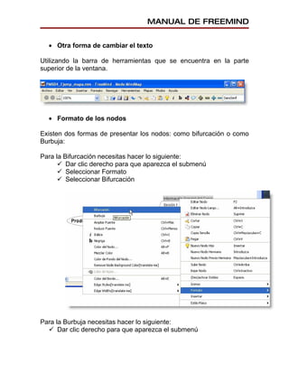 MANUAL DE FREEMIND


  • Otra forma de cambiar el texto

Utilizando la barra de herramientas que se encuentra en la parte
superior de la ventana.




  • Formato de los nodos

Existen dos formas de presentar los nodos: como bifurcación o como
Burbuja:

Para la Bifurcación necesitas hacer lo siguiente:
       Dar clic derecho para que aparezca el submenú
       Seleccionar Formato
       Seleccionar Bifurcación




Para la Burbuja necesitas hacer lo siguiente:
   Dar clic derecho para que aparezca el submenú
 