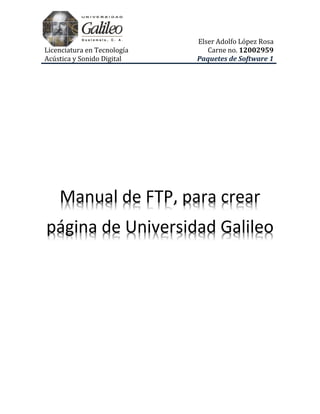 Elser Adolfo López Rosa
Licenciatura en Tecnología      Carne no. 12002959
Acústica y Sonido Digital    Paquetes de Software 1




    Manual de FTP, para crear
página de Universidad Galileo
 