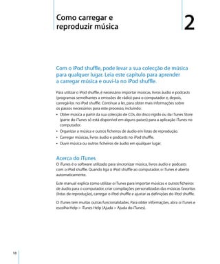 2   Como carregar e
         reproduzir música                                                               2
         Com o iPod shuffle, pode levar a sua colecção de música
         para qualquer lugar. Leia este capítulo para aprender
         a carregar música e ouvi-la no iPod shuffle.
         Para utilizar o iPod shuffle, é necessário importar músicas, livros áudio e podcasts
         (programas semelhantes a emissões de rádio) para o computador e, depois,
         carregá-los no iPod shuffle. Continue a ler, para obter mais informações sobre
         os passos necessários para este processo, incluindo:
         Â Obter música a partir da sua colecção de CDs, do disco rígido ou da iTunes Store
           (parte do iTunes só está disponível em alguns países) para a aplicação iTunes no
           computador.
         Â Organizar a música e outros ficheiros de áudio em listas de reprodução.
         Â Carregar músicas, livros áudio e podcasts no iPod shuffle.
         Â Ouvir música ou outros ficheiros de áudio em qualquer lugar.


         Acerca do iTunes
         O iTunes é o software utilizado para sincronizar música, livros áudio e podcasts
         com o iPod shuffle. Quando liga o iPod shuffle ao computador, o iTunes é aberto
         automaticamente.

         Este manual explica como utilizar o iTunes para importar músicas e outros ficheiros
         de áudio para o computador, criar compilações personalizadas das músicas favoritas
         (listas de reprodução), carregar o iPod shuffle e ajustar as definições do iPod shuffle.

         O iTunes tem muitas outras funcionalidades. Para obter informações, abra o iTunes e
         escolha Help > iTunes Help (Ajuda > Ajuda do iTunes).




10
 