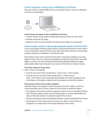Como importar música para a biblioteca do iTunes
  Para ouvir música no iPod shuffle, primeiro é necessário colocar a música na biblioteca
  do iTunes no computador.




  Há três formas de colocar música na biblioteca do iTunes:
  Â Comprar música e livros áudio ou descarregar podcasts online da iTunes Store.
  Â Importar música de CDs áudio.
  Â Adicionar música ou outros ficheiros de áudio que já estejam no computador.

  Como comprar músicas e descarregar podcasts através da iTunes Store
  Se tiver uma ligação à Internet, pode comprar e descarregar facilmente músicas, álbuns
  e livros áudio online através da iTunes Store. Além disso, pode subscrever e descarregar
  podcasts, programas semelhantes a emissões de rádio.

  Para comprar música online através da iTunes Store, é necessário configurar uma conta
  Apple no iTunes, procurar as músicas pretendidas e comprá-las. Caso já tenha uma conta
  Apple, ou se tiver uma conta da America Online (AOL) (disponível apenas em alguns
  países), pode utilizar essa conta para iniciar sessão na iTunes Store e comprar músicas.

  Para iniciar sessão na iTunes Store:
m Abra o iTunes e, em seguida:
  Â Se já tiver uma conta iTunes, escolha Store > Sign In (Loja > Iniciar sessão).
  Â Se ainda não tiver uma conta iTunes, escolha Store > Create Account
    (Loja > Criar conta) e siga as instruções apresentadas no ecrã para configurar uma
    conta Apple ou introduza os dados da sua conta Apple ou conta AOL existente.

  Para procurar músicas, livros áudio e podcasts:
  É possível explorar ou pesquisar a iTunes Store para encontrar o álbum, música ou
  artista pretendido. Abra o iTunes e clique em iTunes Store no painel de origens.
  Â Para explorar a iTunes Store, escolha um género musical no menu instantâneo Choose
    Genre (Escolher género), clique num dos lançamentos ou músicas apresentados ou
    clique em Browse (Explorar) na janela principal da iTunes Store.
  Â Para procurar podcasts, clique na hiperligação Podcasts na janela principal da iTunes Store.
  Â Para pesquisar a iTunes Store, escreva o nome de um álbum, música, artista ou
    compositor no campo Search iTunes Store (Pesquisar iTunes Store).


  Capítulo 2 Como carregar e reproduzir música                                                     11
 