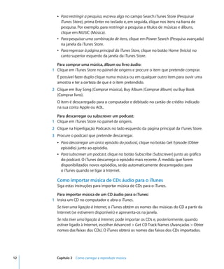Â Para restringir a pesquisa, escreva algo no campo Search iTunes Store (Pesquisar
         iTunes Store), prima Enter no teclado e, em seguida, clique nos itens na barra de
         pesquisa. Por exemplo, para restringir a pesquisa a títulos de músicas e álbuns,
         clique em MUSIC (Música).
       Â Para pesquisar uma combinação de itens, clique em Power Search (Pesquisa avançada)
         na janela da iTunes Store.
       Â Para regressar à página principal da iTunes Store, clique no botão Home (Início) no
         canto superior esquerdo da janela da iTunes Store.

       Para comprar uma música, álbum ou livro áudio:
     1 Clique em iTunes Store no painel de origens e procure o item que pretende comprar.
       É possível fazer duplo clique numa música ou em qualquer outro item para ouvir uma
       amostra e ter a certeza de que é o item pretendido.
     2 Clique em Buy Song (Comprar música), Buy Album (Comprar álbum) ou Buy Book
       (Comprar livro).
       O item é descarregado para o computador e debitado no cartão de crédito indicado
       na sua conta Apple ou AOL.

       Para descarregar ou subscrever um podcast:
     1 Clique em iTunes Store no painel de origens.
     2 Clique na hiperligação Podcasts no lado esquerdo da página principal da iTunes Store.
     3 Procure o podcast que pretende descarregar.
       Â Para descarregar um único episódio do podcast, clique no botão Get Episode (Obter
         episódio) junto ao episódio.
       Â Para subscrever um podcast, clique no botão Subscribe (Subscrever) junto ao gráfico
         do podcast. O iTunes descarrega o episódio mais recente. À medida que forem
         disponibilizados novos episódios, serão automaticamente descarregados para
         o iTunes quando se ligar à Internet.

       Como importar música de CDs áudio para o iTunes
       Siga estas instruções para importar música de CDs para o iTunes.

       Para importar música de um CD áudio para o iTunes:
     1 Insira um CD no computador e abra o iTunes.
       Se tiver uma ligação à Internet, o iTunes obtém os nomes das músicas do CD a partir da
       Internet (se estiverem disponíveis) e apresenta-os na janela.
       Se não tiver uma ligação à Internet, pode importar os CDs e, posteriormente, quando
       estiver ligado à Internet, escolher Advanced > Get CD Track Names (Avançadas > Obter
       nomes das faixas dos CDs). O iTunes obterá os nomes das faixas dos CDs importados.




12     Capítulo 2 Como carregar e reproduzir música
 