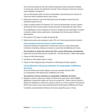 Se os nomes das faixas dos CDs não estiverem disponíveis online, é possível introduzir
   os nomes das músicas manualmente. Consulte “Como introduzir nomes de músicas e
   outros detalhes” na página 13.
   Com as informações sobre as músicas introduzidas, é possível procurar músicas no
   iTunes por título, intérprete, álbum, entre outros.
2 Clique para remover a marca de verificação junto de qualquer música que não
  pretenda importar do CD.
3 Clique no botão Import CD (Importar CD). A área de apresentação na parte superior
  da janela do iTunes mostra quanto tempo demorará a importação de cada música.
   Por predefinição, o iTunes reproduz as músicas à medida que são importadas. Se estiver
   a importar muitas músicas, pode parar a reprodução das músicas para melhorar o
   desempenho.
4 Para ejectar o CD, clique no botão de ejecção (C).
5 Repita estes passos para quaisquer outros CDs com músicas que pretenda importar.
   Como introduzir nomes de músicas e outros detalhes
   É possível introduzir manualmente os títulos das músicas e outras informações,
   incluindo comentários, relativas às músicas e outros itens da biblioteca do iTunes.
  Para introduzir os títulos das músicas dos CDs e outras informações manualmente:
1 Seleccione a primeira faixa do CD e escolha File > Get Info (Ficheiro > Obter informações).
2 Clique em Info (Informações).
3 Introduza as informações sobre a música.
4 Clique em Next (Seguinte) para introduzir as informações da faixa seguinte.

   Como adicionar músicas já existentes no computador à biblioteca
   do iTunes
   Se já tiver ficheiros de música digitais, como, por exemplo, ficheiros MP3,
   no computador, é fácil adicioná-los à biblioteca do iTunes.
  Para adicionar músicas existentes no computador à biblioteca do iTunes:
m Desloque a pasta ou disco que contém os ficheiros de áudio para o título LIBRARY
  (Biblioteca) no painel de origens do iTunes (ou escolha File > Add to Library (Ficheiro >
  Adicionar à biblioteca) e seleccione a pasta ou disco). Se o iTunes suportar o formato de
  ficheiro das músicas, estas serão automaticamente adicionadas à biblioteca do iTunes.
   É, também, possível deslocar ficheiros de músicas específicas para o iTunes.




  Capítulo 2 Como carregar e reproduzir música                                                  13
 