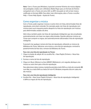 Nota: Com o iTunes para Windows, é possível converter ficheiros de música digitais
        não protegidos criados com o Windows Media Player para um formato de ficheiro
        compatível com o iTunes, tal como AAC ou MP3. Isto pode ser útil se tiver música
        codificada no formato WMA. Para obter mais informações, abra o iTunes e escolha
        Help > iTunes Help (Ajuda > Ajuda do iTunes).


        Como organizar a música
        Com o iTunes, pode organizar músicas e outros itens em listas, denominadas listas de
        reprodução, como bem entender. Por exemplo, pode criar listas de reprodução com
        músicas para ouvir enquanto pratica desporto ou listas de reprodução com músicas
        para determinados estados de alma.

        Além disso, também pode criar listas de reprodução inteligentes que são actualizadas
        automaticamente com base nas regras seleccionadas. Quando adicionar músicas ao
        iTunes que cumpram as regras, são automaticamente adicionadas à lista de reprodução
        inteligente.

        É possível criar qualquer número de listas de reprodução utilizando as músicas da
        biblioteca do iTunes. Adicionar uma música a uma lista de reprodução e removê-la
        posteriormente da lista não a remove da biblioteca do iTunes.

       Para criar uma lista de reprodução no iTunes:
     1 Clique no botão de adição (∂) ou escolha File > New Playlist (Ficheiro > Nova lista
       de reprodução).
     2 Escreva o nome da lista de reprodução.
     3 Clique em Music (Música) na lista LIBRARY (Biblioteca) e, em seguida, desloque uma
       música ou outro item para a lista de reprodução.
        Para seleccionar várias músicas, mantenha premida a tecla Shift ou a tecla de comando (x)
        num Mac, ou a tecla Shift ou a tecla Ctrl num PC Windows, enquanto clica em cada uma
        das músicas.

       Para criar uma lista de reprodução inteligente:
     m Escolha File > New Smart Playlist (Ficheiro > Nova lista de reprodução inteligente)
       e defina as regras da lista de reprodução.




14     Capítulo 2 Como carregar e reproduzir música
 