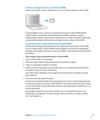 Como carregar música no iPod shuffle
    Depois de importar música e organizá-la no iTunes, é fácil carregá-la no iPod shuffle.




    É possível definir como a música é carregada do iTunes para o iPod shuffle ligando
    o iPod shuffle ao computador, seleccionando iPod shuffle no painel de origens e
    configurando as opções na parte inferior do painel de conteúdo. No painel de definições,
    são apresentadas opções adicionais para carregar música e utilizar o iPod shuffle.

    Como preencher automaticamente o iPod shuffle
    O iTunes pode carregar automaticamente uma selecção de músicas para o iPod shuffle
    com um simples clique. É possível definir toda a biblioteca ou uma lista de reprodução
    específica como origem das músicas, assim como definir outras opções de preenchimento
    automático.
    Para carregar música automaticamente no iPod shuffle:
1   Ligue o iPod shuffle ao computador.
2   Seleccione iPod shuffle na lista de dispositivos do painel de origens.
3   Clique no separador Contents (Conteúdo).
4   Escolha a lista de reprodução que pretende utilizar como origem do preenchimento
    automático através do menu instantâneo.
    Para utilizar toda a biblioteca como origem do preenchimento automático, escolha
    Music (Música).
5 Seleccione uma das seguintes opções:
  Choose items randomly (Escolher itens aleatoriamente): O iTunes ordena aleatoriamente
  as músicas enquanto as carrega no iPod shuffle. Se esta opção não estiver seleccionada,
  o iTunes descarrega músicas pela ordem pela qual são apresentadas na biblioteca ou na
  lista de reprodução.
  Choose higher rated items more often (Escolher com mais frequência os itens com
  classificação mais elevada): O iTunes carrega automaticamente as músicas ouvidas
  com mais frequência.




    Capítulo 2 Como carregar e reproduzir música                                               15
 
