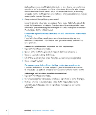Replace all items when Autofilling (Substituir todos os itens durante o preenchimento
       automático): O iTunes substitui as músicas existentes no iPod shuffle pelas músicas
       novas que foram escolhidas. Se esta opção não estiver seleccionada, as músicas já
       carregadas no iPod shuffle permanecerão no leitor e o iTunes selecciona mais músicas
       para preencher o espaço disponível.
     6 Clique em Autofill (Preenchimento automático).

       Enquanto a música estiver a ser carregada do iTunes para o iPod shuffle, a janela de
       estado do iTunes mostra o progresso. Quando o preenchimento automático estiver
       concluído, é apresentada a seguinte mensagem no iTunes: “iPod update is complete”
       (A actualização do iPod está concluída).

       Como limitar o preenchimento automático aos itens seleccionados na biblioteca
       do iTunes
       É possível definir o iTunes para limitar o preenchimento automático aos itens
       seleccionados na biblioteca do iTunes. Os itens que não estiverem seleccionados
       serão ignorados.

       Para limitar o preenchimento automático aos itens seleccionados:
     1 Ligue o iPod shuffle ao computador.
     2 Quando o iPod shuffle for apresentado na janela do iTunes, seleccione-o.
     3 Clique no separador Settings (Definições).
     4 Select “Only update checked songs” (Actualizar apenas músicas seleccionadas).
     5 Clique em Apply (Aplicar).

       Como carregar músicas, livros áudio e podcasts manualmente
       É possível carregar músicas e listas de reprodução manualmente no iPod shuffle.
       Os livros áudio e os podcasts têm de ser carregados manualmente no iPod shuffle.

       Para carregar uma música ou outro item no iPod shuffle:
     1 Ligue o iPod shuffle ao computador.
     2 No iTunes, seleccione a biblioteca ou uma lista de reprodução no painel de origens.
     3 Desloque a música ou outro item para o iPod shuffle no painel de origens.
       É, também, possível deslocar listas de reprodução inteiras para as carregar no
       iPod shuffle.




16     Capítulo 2 Como carregar e reproduzir música
 