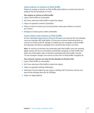 Como ordenar as músicas no iPod shuffle
  Depois de carregar as músicas no iPod shuffle, pode ordenar as músicas tal como em
  qualquer lista de reprodução no iTunes.

  Para ordenar as músicas no iPod shuffle:
1 Ligue o iPod shuffle ao computador.
2 No iTunes, seleccione iPod shuffle no painel de origens.
3 Clique no separador Contents (Conteúdo).
4 Clique no título em branco por cima da primeira coluna para ordenar as músicas
  por número.
5 Desloque as músicas para a ordem pretendida.

  Como colocar mais músicas no iPod shuffle
  Se tiver importado músicas para o iTunes em formatos com taxas de bits mais elevadas,
  como, por exemplo, AIFF, pode definir o iTunes para converter automaticamente as
  músicas em ficheiros AAC de 128 kbps à medida que são carregados no iPod shuffle.
  Esta operação não afecta a qualidade nem o tamanho das músicas no iTunes.

  Nota: As músicas em formatos não suportados pelo iPod shuffle, como, por exemplo,
  Apple Lossless, têm de ser convertidas, se pretender carregá-las no iPod shuffle. Para
  obter mais informações sobre os formatos suportados pelo iPod shuffle, consulte
  “Se não conseguir carregar uma música ou outro item no iPod shuffle” na página 28.

  Para converter músicas com taxas de bits elevadas em ficheiros AAC:
1 Ligue o iPod shuffle ao computador.
2 No iTunes, seleccione iPod shuffle no painel de origens.
3 Clique no separador Settings (Definições).
4 Seleccione “Convert higher bit rate songs to 128 kbps AAC” (Converter músicas com
  taxas de bits elevadas para AAC de 128 kbps)
5 Clique em Apply (Aplicar).




  Capítulo 2 Como carregar e reproduzir música                                             17
 
