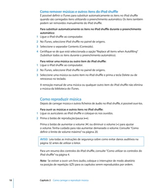 Como remover músicas e outros itens do iPod shuffle
       É possível definir o iTunes para substituir automaticamente os itens no iPod shuffle
       quando são carregados itens utilizando o preenchimento automático. Os itens também
       podem ser removidos manualmente do iPod shuffle.

       Para substituir automaticamente os itens no iPod shuffle durante o preenchimento
       automático:
     1 Ligue o iPod shuffle ao computador.
     2 No iTunes, seleccione iPod shuffle no painel de origens.
     3 Seleccione o separador Contents (Conteúdo).
     4 Certifique-se de que está seleccionada a opção “Replace all items when Autofilling”
       (Substituir todos os itens durante o preenchimento automático).

       Para retirar uma música ou outro item do iPod shuffle:
     1 Ligue o iPod shuffle ao computador.
     2 No iTunes, seleccione iPod shuffle no painel de origens.
     3 Seleccione uma música ou outro item no iPod shuffle e prima a tecla Delete ou de
       retrocesso no teclado.

       A remoção manual de uma música ou qualquer outro item do iPod shuffle não elimina
       a música da biblioteca do iTunes.


       Como reproduzir música
       Depois de carregar música e outros ficheiros de áudio no iPod shuffle, é possível ouvi-los.

       Para ouvir as músicas e outros itens no iPod shuffle:
     1 Ligue os auriculares ao iPod shuffle e coloque-os nos ouvidos.
     2 Prima o botão de reprodução/pausa (’).

       Prima o botão de aumentar o volume (∂) ou diminuir o volume (D) para ajustar
       o volume. Tenha cuidado para não aumentar demasiado o volume. Consulte “Como
       definir o limite de volume máximo” na página 20.

       AVISO: Leia todas as instruções de segurança sobre como evitar danos auditivos na
       página 32 antes de utilizar o leitor.

       Para um resumo dos controlos do iPod shuffle, consulte “Como utilizar os controlos do
       iPod shuffle” na página 4.

       Nota: Se estiver a ouvir um livro áudio, coloque o interruptor de modo aleatório
       na posição de repetição (⁄) para os capítulos serem reproduzidos por ordem.




18     Capítulo 2 Como carregar e reproduzir música
 