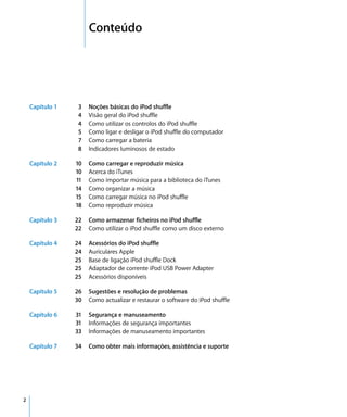 2   Conteúdo




    Capítulo 1   3    Noções básicas do iPod shuffle
                 4    Visão geral do iPod shuffle
                 4    Como utilizar os controlos do iPod shuffle
                 5    Como ligar e desligar o iPod shuffle do computador
                 7    Como carregar a bateria
                 8    Indicadores luminosos de estado

    Capítulo 2   10   Como carregar e reproduzir música
                 10   Acerca do iTunes
                 11   Como importar música para a biblioteca do iTunes
                 14   Como organizar a música
                 15   Como carregar música no iPod shuffle
                 18   Como reproduzir música

    Capítulo 3   22   Como armazenar ficheiros no iPod shuffle
                 22   Como utilizar o iPod shuffle como um disco externo

    Capítulo 4   24   Acessórios do iPod shuffle
                 24   Auriculares Apple
                 25   Base de ligação iPod shuffle Dock
                 25   Adaptador de corrente iPod USB Power Adapter
                 25   Acessórios disponíveis

    Capítulo 5   26   Sugestões e resolução de problemas
                 30   Como actualizar e restaurar o software do iPod shuffle

    Capítulo 6   31   Segurança e manuseamento
                 31   Informações de segurança importantes
                 33   Informações de manuseamento importantes

    Capítulo 7   34   Como obter mais informações, assistência e suporte




2
 